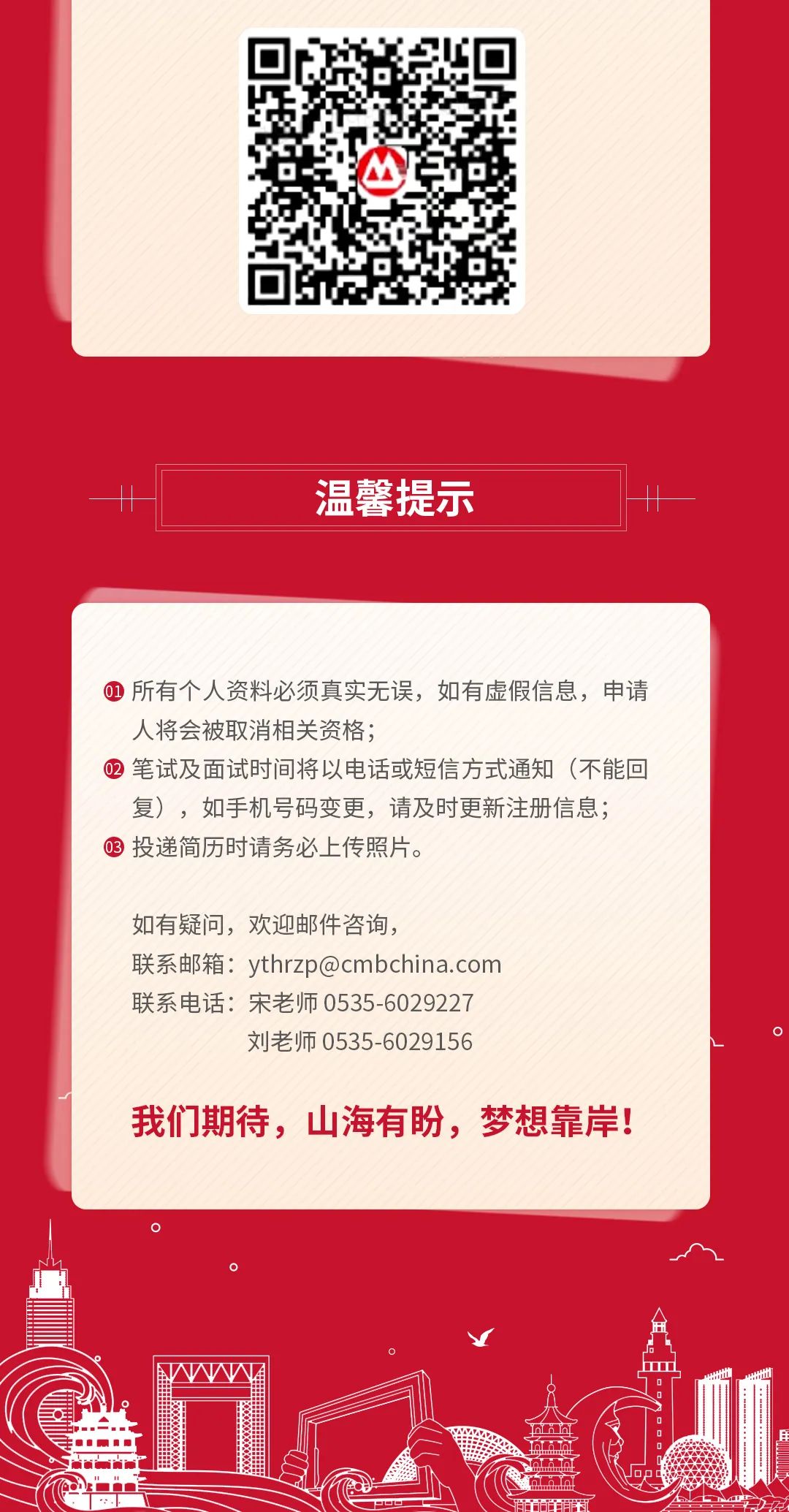<p>-11温馨提示11</p>
<p> 所有个人资料必须真实无误,如有虚假信息,申请</p>
<p>人将会被取消相关资格;</p>
<p> 2笔试及面试时间将以电话或短信方式通知(不能回</p>
<p>复),如手机号码变更,请及时更新注册信息;</p>
<p>03投递简历时请务必上传照片。</p>
<p>如有疑问,欢迎邮件咨询,</p>
<p>联系邮箱: ythrzp@cmbchina.com</p>
<p>联系电话:宋老师0535-6029227</p>
<p>刘老师0535-6029156</p>
<p>我们期待,山海有盼,梦想靠岸!</p>
<p>s</p>
<p>HL</p>
<p>Iimmt</p>
<p>10D庄</p>
