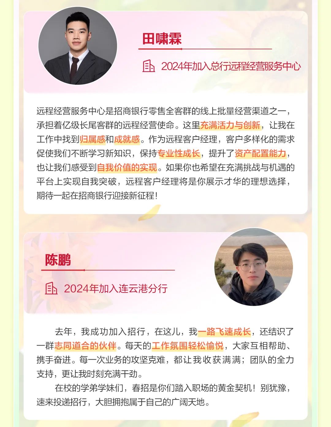 <p>田啸霖</p>
<p>2024年加入总行远程经营服务中心</p>
<p>远程经营服务中心是招商银行零售全客群的线上批量经营渠道之一，<br/>承担着亿级长尾客群的远程经营使命。这里充满活力与创新，让我在<br/>工作中找到归属感和成就感。作为远程客户经理，客户多样化的需求<br/>促使我们不断学习新知识，保持专业性成长，提升了资产配置能力，<br/>也让我们感受到自我价值的实现。如果你也希望在充满挑战与机遇的<br/>平台上实现自我突破，远程客户经理将是你展示才华的理想选择，<br/>期待一起在招商银行迎接新征程!</p>
<p>陈鹏</p>
<p>2024年加入连云港分行</p>
<p>去年，我成功加入招行，在这儿，我一路飞速成长，还结识了<br/>一群志同道合的伙伴。每天的工作氛围轻松愉悦，大家互相帮助、<br/>携手奋进。每一次业务的攻坚克难，都让我收获满满;团队的全力<br/>支持，更让我时刻充满干劲。</p>
<p>在校的学弟学妹们，春招是你们踏入职场的黄金契机!别犹豫，<br/>速来投递招行，大胆拥抱属于自己的广阔天地。</p>
