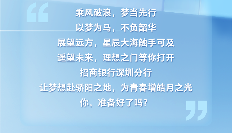 <p>乘风破浪，梦当先行</p>
<p>以梦为马，不负韶华</p>
<p>展望远方，星辰大海触手可及<br/>遥望未来，理想之门等你打开<br/>招商银行深圳分行</p>
<p>让梦想赴骄阳之地，为青春增皓月之光</p>
<p>你，准备好了吗?</p>

