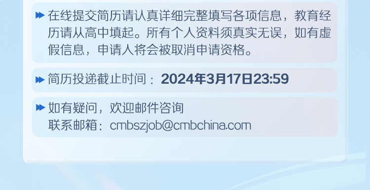 <p>在线提交简历请认真详细完整填写各项信息，教育经<br/>历请从高中填起。所有个人资料须真实无误，如有虚<br/>假信息，申请人将会被取消申请资格。</p>
<p>简历投递截止时间:2024年3月17日23:59</p>
<p>如有疑问，欢迎邮件咨询</p>
<p>联系邮箱:cmbszjob@cmbchina.com</p>
