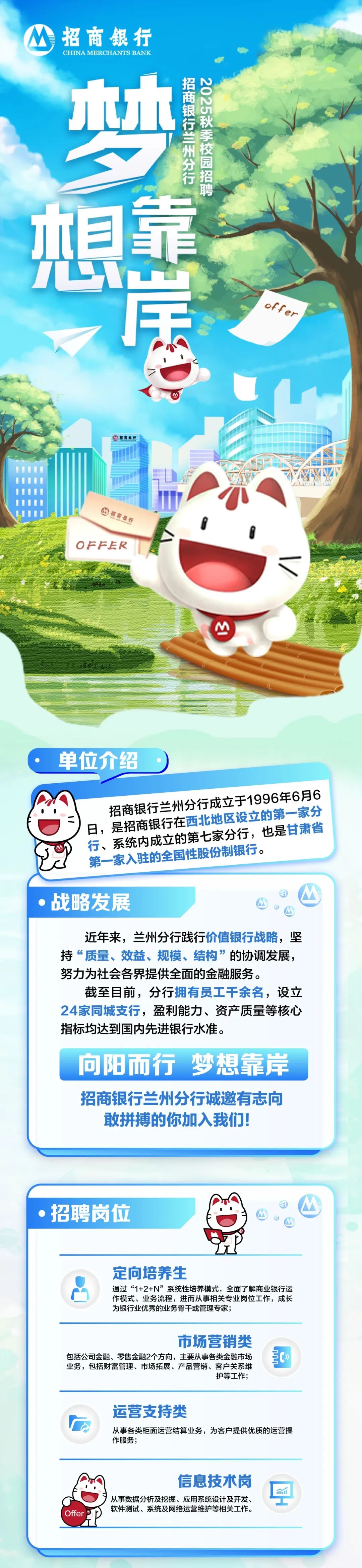 <p>招商银行<br/>CHINA MERCHANTS BANK</p>
<p>梦</p>
<p>招商银行兰州分行</p>
<p>2025秋季校园招聘</p>
<p> </p>
<p>想</p>
<p>uafjo</p>
<p>票</p>
<p>招商银行</p>
<p>OFFER</p>
<p>/|</p>
<p>单位介绍</p>
<p>招商银行兰州分行成立于1996年6月6<br/>日，是招商银行在西北地区设立的第一家分<br/>行、系统内成立的第七家分行，也是甘肃省<br/>第一家入驻的全国性股份制银行。</p>
<p>战略发展</p>
<p>近年来，兰州分行践行价值银行战略，坚<br/>持“质量、效益、规模、结构”的协调发展，<br/>努力为社会各界提供全面的金融服务。</p>
<p>截至目前，分行拥有员工干余名，设立<br/>24家同城支行，盈利能力、资产质量等核心<br/>指标均达到国内先进银行水准。</p>
<p>向阳而行 梦想靠岸<br/>招商银行兰州分行诚邀有志向<br/>敢拼搏的你加入我们!</p>
<p>招聘岗位</p>
<p>定向培养生</p>
<p>通过“1+2+N”系统性培养模式，全面了解商业银行运<br/>作模式、业务流程，进而从事相关专业岗位工作，成长<br/>为银行业优秀的业务骨干或管理专家;</p>
<p>市场营销类</p>
<p>包括公司金融、零售金融2个方向，主要从事各类金融市场<br/>业务，包括财富管理、市场拓展、产品营销、客户关系维</p>
<p>护等工作;</p>
<p> </p>
<p>运营支持类</p>
<p>从事各类柜面运营结算业务，为客户提供优质的运营操<br/>作服务;</p>
<p>Offer</p>
<p>信息技术岗</p>
<p>从事数据分析及挖掘、应用系统设计及开发、<br/>软件测试、系统及网络运营维护等相关工作。</p>
