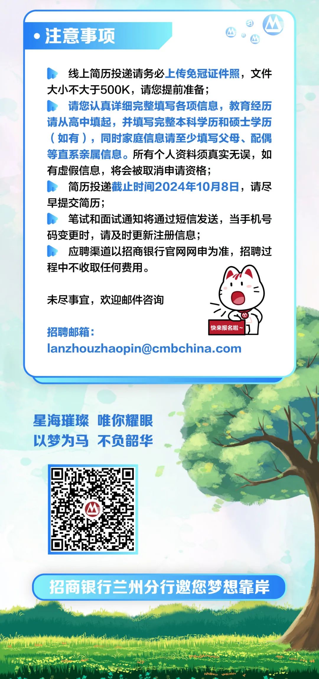 <p>注意事项</p>
<p>线上简历投递请务必上传免冠证件照，文件<br/>大小不大于500K，请您提前准备;</p>
<p>请您认真详细完整填写各项信息，教育经历<br/>请从高中填起，并填写完整本科学历和硕士学历<br/>(如有)，同时家庭信息请至少填写父母、配偶<br/>等直系亲属信息。所有个人资料须真实无误，如<br/>有虚假信息，将会被取消申请资格;</p>
<p>简历投递截止时间2024年10月8日，请尽<br/>早提交简历;</p>
<p>笔试和面试通知将通过短信发送，当手机号<br/>码变更时，请及时更新注册信息;</p>
<p>应聘渠道以招商银行官网网申为准，招聘过<br/>程中不收取任何费用。</p>
<p>未尽事宜，欢迎邮件咨询</p>
<p>招聘邮箱:</p>
<p>快来报名啦~</p>
<p>lanzhouzhaopin@cmbchina.com</p>
<p>星海璀璨唯你耀眼<br/>以梦为马不负韶华</p>
<p>招商银行兰州分行邀您梦想靠岸</p>
