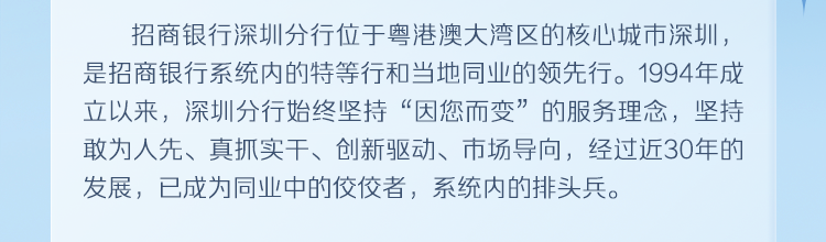 <p>招商银行深圳分行位于粤港澳大湾区的核心城市深圳，<br/>是招商银行系统内的特等行和当地同业的领先行。1994年成<br/>立以来，深圳分行始终坚持“因您而变”的服务理念，坚持<br/>敢为人先、真抓实干、创新驱动、市场导向，经过近30年的<br/>发展，已成为同业中的佼佼者，系统内的排头兵。</p>
