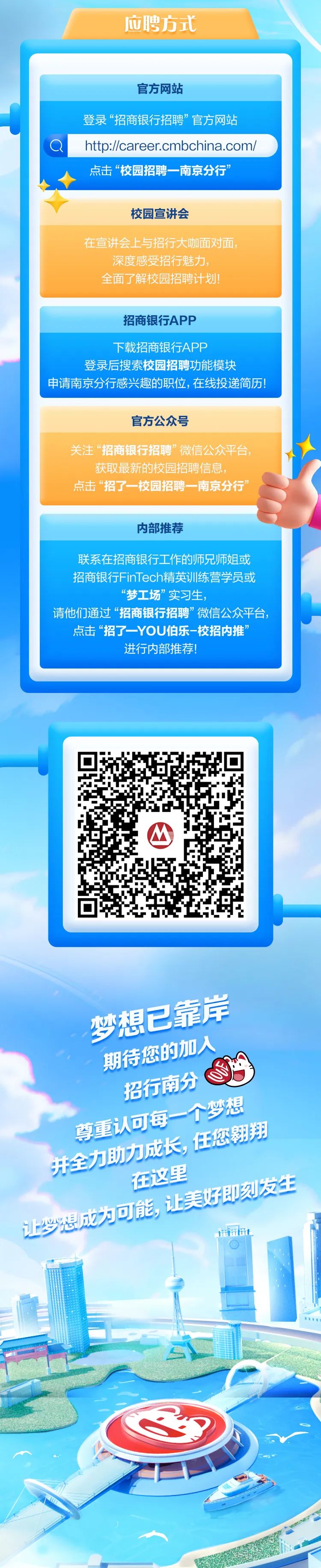 <p>应聘方式</p>
<p>116t</p>

<table>
<tr><td></td>
</tr>
<tr><td>官方网站登录&ldquo;招商银行招聘&rdquo;官方网站</td>
</tr>
<tr><td>a http://career.cmbchina.com/</td>
</tr>
<tr><td>点击&ldquo;校园招聘一南京分行&rdquo;</td>
</tr>
<tr><td>校园宣讲会在宣讲会.上与招行大咖面对面,深度感受招行魅力,全面了解校园招聘计划!招商银行APP下载招商银行APP登录后搜索校园招聘功能模块申请南京分行感兴趣的职位,在线投递简历!</td>
</tr>
<tr><td>官方公众号关注&ldquo;招商银行招聘&rdquo;微信公众平台,获取最新的校园招聘信息,点击&ldquo;招了一校园招聘一南京分行&rdquo;内部推荐联系在招商银行1工作的师兄师姐或招商银行FinTech精英训练营学员或&ldquo;梦工场&rdquo;实习生,请他们通过&ldquo;招商银行招聘&rdquo;微信公众平台,点击&ldquo;招了一-YOU伯乐-校招内推&rdquo;进行内部推荐!</td>
</tr>
<tr><td></td>
</tr>
<tr><td>O梦想已条岸期特您的加人招行南分个梦想尊重认可每一 任您翱翔先全力助力在这里</td>
</tr>
</table>
