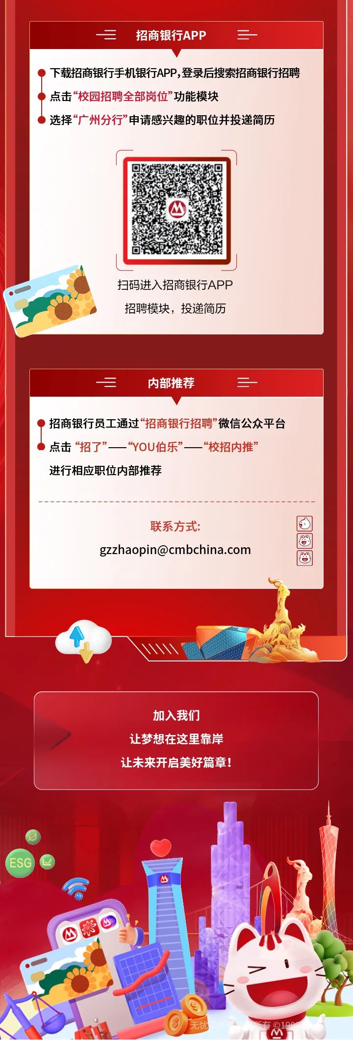 <p>三招商银行APP三</p>
<p>)下载招商银行手机银行APP,登录后搜索招商银行招聘</p>
<p>点击“校园招聘全部岗位" 功能模块</p>
<p> 选择“广州分行”申请感兴趣的职位并投递简历</p>
<p>四</p>
<p>扫码进入招商银行APP</p>
<p>招聘模块,投递简历</p>
<p>内部推荐二</p>
<p>)招商银行员工通过“招商银行招聘”微信公众平台</p>
<p>点击 “招了”“YOU伯乐”“校招内推”</p>
<p>进行相应职位内部推荐</p>
<p>联系方式:回</p>
<p>gzzhaopin@cmbchina.com</p>
<p>加入我们</p>
<p>让梦想在这里靠岸</p>
<p>让未来开启美好篇章!</p>
<p>M</p>
