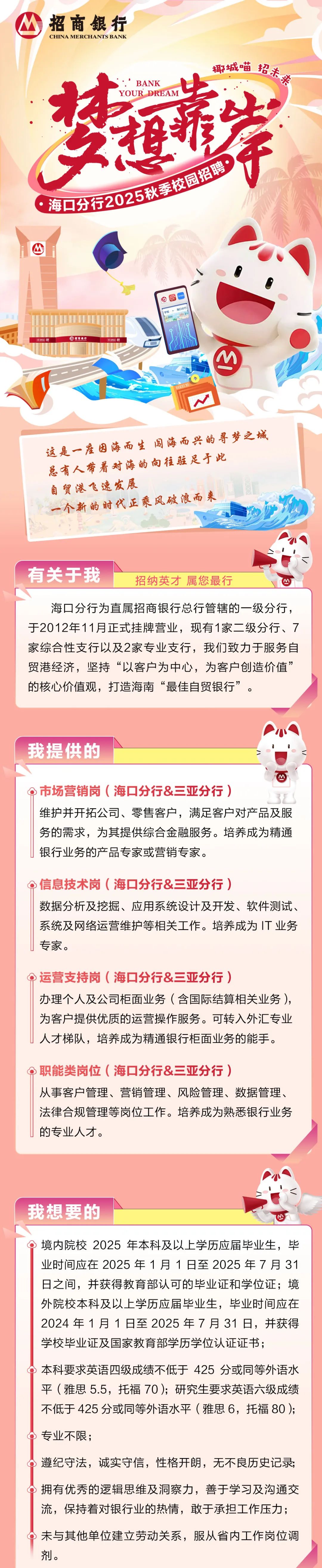 <p>招商银行</p>
<p>CHINA MERCHANTS BANK</p>
<p>椰城喵<br/>招未来</p>
<p>BANK</p>
<p>梦运岸</p>
<p>海口分行2025秋季校园招聘</p>
<p>公<br/>$梁</p>
<p>招商银行</p>
<p>5</p>
<p>这是一座因海而生闯海而兴的寻梦之城<br/>总有人带着对海的向往驻足于此<br/>自贸港飞速发展</p>
<p>一个新的时代正乘风破浪而来</p>
<p>有关于我</p>
<p>招纳英才属您最行</p>
<p>海口分行为直属招商银行总行管辖的一级分行，<br/>于2012年11月正式挂牌营业，现有1家二级分行、7<br/>家综合性支行以及2家专业支行，我们致力于服务自<br/>贸港经济，坚持“以客户为中心，为客户创造价值”<br/>的核心价值观，打造海南“最佳自贸银行”。</p>
<p>我提供的</p>
<p>市场营销岗(海口分行&三亚分行)</p>
<p>维护并开拓公司、零售客户，满足客户对产品及服<br/>务的需求，为其提供综合金融服务。培养成为精通<br/>银行业务的产品专家或营销专家。</p>
<p>信息技术岗(海口分行&三亚分行)</p>
<p>数据分析及挖掘、应用系统设计及开发、软件测试、<br/>系统及网络运营维护等相关工作。培养成为IT业务<br/>专家。</p>
<p>Q运营支持岗(海口分行&三亚分行)</p>
<p>办理个人及公司柜面业务(含国际结算相关业务)，<br/>为客户提供优质的运营操作服务。可转入外汇专业<br/>人才梯队，培养成为精通银行柜面业务的能手。</p>
<p>职能类岗位(海口分行&三亚分行)</p>
<p>从事客户管理、营销管理、风险管理、数据管理、<br/>法律合规管理等岗位工作。培养成为熟悉银行业务<br/>的专业人才。</p>
<p>我想要的</p>
<p>境内院校2025年本科及以上学历应届毕业生，毕<br/>业时间应在2025年1月1日至2025年7月31<br/>日之间，并获得教育部认可的毕业证和学位证;境<br/>外院校本科及以上学历应届毕业生，毕业时间应在<br/>2024年1月1日至2025年7月31日，并获得<br/>学校毕业证及国家教育部学历学位认证证书;</p>
<p>本科要求英语四级成绩不低于425分或同等外语水<br/>平(雅思5.5，托福70);研究生要求英语六级成绩<br/>不低于425分或同等外语水平(雅思6，托福80);<br/>专业不限;</p>
<p>遵纪守法，诚实守信，性格开朗，无不良历史记录;<br/>拥有优秀的逻辑思维及洞察力，善于学习及沟通交<br/>流，保持着对银行业的热情，敢于承担工作压力;<br/>未与其他单位建立劳动关系，服从省内工作岗位调<br/>剂。</p>
