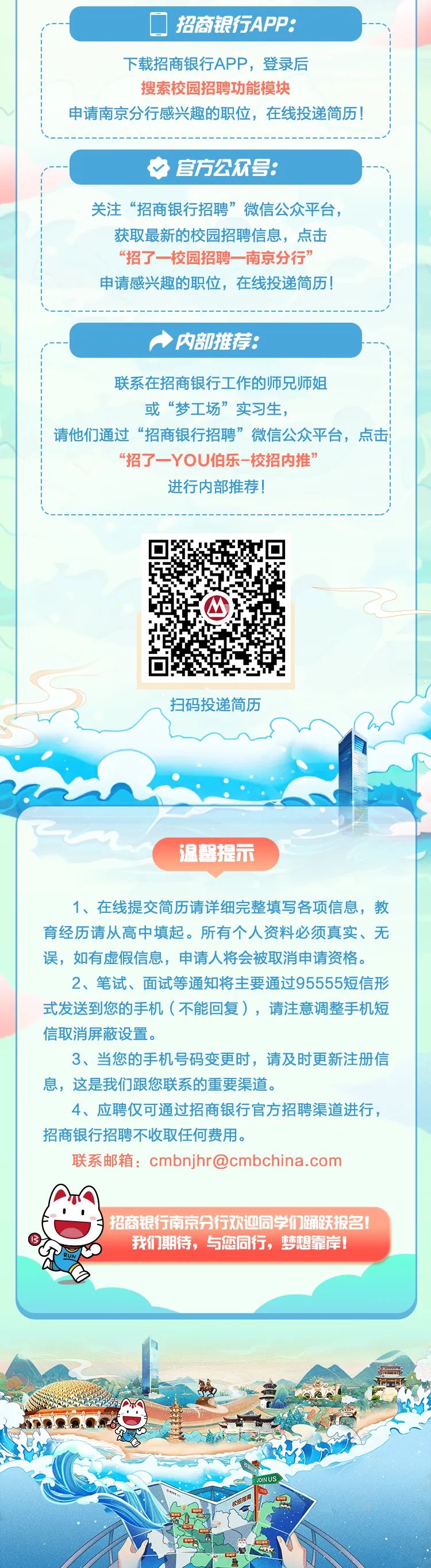 <p>☐招商银行APP:</p>
<p>下载招商银行APP,登录后</p>
<p>搜索校园招聘功能模块</p>
<p>申请南京分行感兴趣的职位,在线投递简历!</p>
<p>中官方公众号:</p>
<p>关注“招商银行招聘”微信公众平台,</p>
<p>获取最新的校园招聘信息,点击</p>
<p>“招了一校园招聘一南京分行”</p>
<p>申请感兴趣的职位,在线投递简历!</p>
<p>内部推荐:</p>
<p>联系在招商银行工作的师兄师姐</p>
<p>或“梦工场”实习生,</p>
<p>请他们通过“招商银行招聘”微信公众平台,点击</p>
<p>“招了一YOU伯乐-校招内推”</p>
<p>进行内部推荐!</p>
<p>M</p>
<p>扫码投递简历</p>
<p>温馨提示</p>
<p>1、在线提交简历请详细完整填写各项信息,教</p>
<p>育经历请从高中填起。所有个人资料必须真实、无</p>
<p>误,如有虚假信息,申请人将会被取消申请资格。</p>
<p>2、笔试、面试等通知将主要通过95555短信形</p>
<p>式发送到您的手机(不能回复),请注意调整手机短</p>
<p>信取消屏蔽设置。</p>
<p>3、当您的手机号码变更时,请及时更新注册信</p>
<p>息,这是我们跟您联系的重要渠道。</p>
<p>4、应聘仅可通过招商银行官方招聘渠道进行,</p>
<p>招商银行招聘不收取任何费用。</p>
<p>联系邮箱: cmbnjhr@cmbchina .com</p>
<p>01I</p>
<p>)</p>
<p>B我们期待,与您同行,梦想靠岸!</p>
<p>RUN</p>
<p>JOINUS</p>
