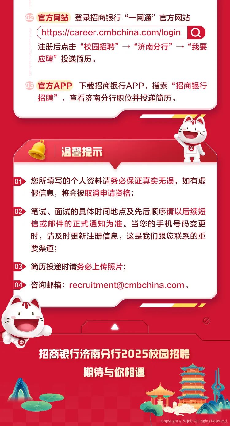 <p>官方网站登录招商银行&ldquo;一网通&rdquo;官方网站</p>
<p>( hts://career .cmbchina.comlogin a</p>
<p>注册后点击&ldquo;校园招聘&rdquo;&rarr;&ldquo;济南分行&rdquo;&rarr;&ldquo;我要</p>
<p>应聘&rdquo;投递简历。</p>
<p>官方APP下载招商银行APP,搜索&ldquo;招商银行</p>
<p>招聘&rdquo;,查看济南分行职位并投递简历。</p>
<p>民</p>
<p>温馨提示</p>
<p>01您所填写的个人资料请务必保证真实无误,如有虚</p>
<p>假信息,将会被取消申请资格;</p>
<p>02笔试、面试的具体时间地点及先后顺序请以后续短</p>
<p>信或邮件的正式通知为准。当您的手机号码变更</p>
<p>时,请及时更新注册信息,这是我们跟您联系的重</p>
<p>要渠道;</p>
<p>03简历投递时请务必上传照片;</p>
<p>0 咨询邮箱: recruitment@cmbchina.com。</p>
<p>0</p>
<p>招商银行济南分行2025校园招聘</p>
<p>期待与你相遇</p>
<p>直</p>
<p>上mHmm山</p>
<p>Copyright 51job. All Rights Reserved.</p>
