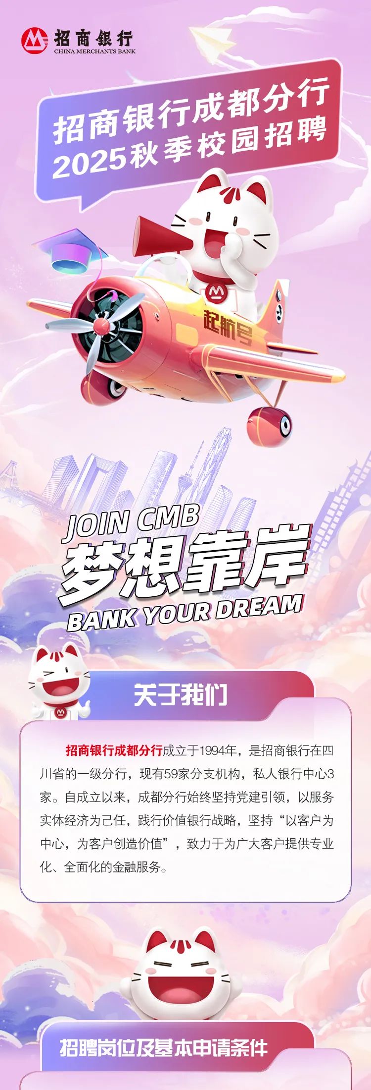 <p>M招商銀行CHINA MERCHANTS BANK</p>
<p>招商校手校园招聘</p>
<p>、</p>
<p>JOIN CMB</p>
<p>马想靠岸</p>
<p>BANKYOURDREAM</p>
<p>\'小A</p>
<p>关于我们</p>
<p>招商银行成都分行成立于1994年,是招商银行在四</p>
<p>川省的一级分行,现有59家分支机构,私人银行中心3</p>
<p>家。自成立以来,成都分行始终坚持党建引领,以服务</p>
<p>实体经济为己任,践行价值银行战略,坚持“以客户为</p>
<p>中心,为客户创造价值”,致力于为广大客户提供专业</p>
<p>化、全面化的金融服务。</p>
<p>二</p>
<p>招聘岗位及基本申请条件</p>
