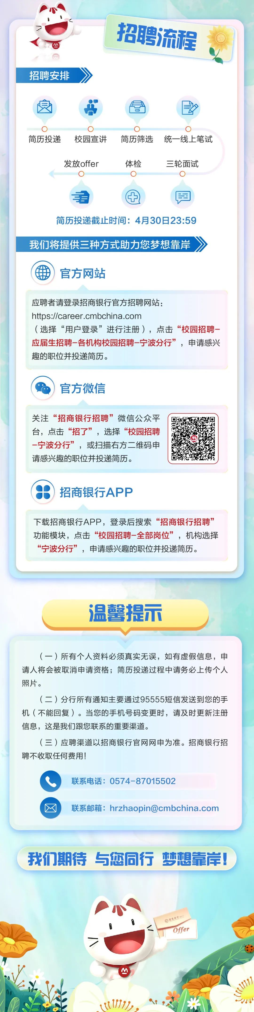 <p>N</p>
<p>招聘安排</p>
<p>招聘流程</p>
<p>O</p>
<p>简历投递</p>
<p>校园宣讲</p>
<p>0</p>
<p>O</p>
<p>简历筛选统一线上笔试</p>
<p>发放offer</p>
<p>体检</p>
<p>三轮面试</p>
<p>辛</p>
<p>肉</p>
<p>简历投递截止时间:4月30日23:59<br/>我们将提供三种方式助力您梦想靠岸</p>
<p>家<br/>aU</p>
<p>官方网站</p>
<p>应聘者请登录招商银行官方招聘网站:</p>
<p>https://career.cmbchina.com</p>
<p>(选择“用户登录”进行注册)，点击“校园招聘<br/>应届生招聘-各机构校园招聘-宁波分行”，申请感兴<br/>趣的职位并投递简历。</p>
<p>官方微信</p>
<p>关注“招商银行招聘”微信公众平<br/>台，点击“招了”，选择“校园招聘<br/>-宁波分行”，或扫描右方二维码申<br/>请感兴趣的职位并投递简历。</p>
<p>招商银行APP</p>
<p>下载招商银行APP，登录后搜索“招商银行招聘”<br/>功能模块，点击“校园招聘-全部岗位”，机构选择<br/>“宁波分行”，申请感兴趣的职位并投递简历。</p>
<p>温馨提示</p>
<p>(一)所有个人资料必须真实无误，如有虚假信息，申<br/>请人将会被取消申请资格;简历投递过程中请务必上传个人<br/>照片。</p>
<p>(二)分行所有通知主要通过95555短信发送到您的手<br/>机(不能回复)。当您的手机号码变更时，请及时更新注册<br/>信息，这是我们跟您联系的重要渠道。</p>
<p>(三)应聘渠道以招商银行官网网申为准。招商银行招<br/>聘不收取任何费用!</p>
<p>联系电话:0574-87015502</p>
<p>联系邮箱:hrzhaopin@cmbchina.com</p>
<p>我们期待与您同行梦想靠岸!</p>
<p>报信编行</p>
<p>Offer</p>
