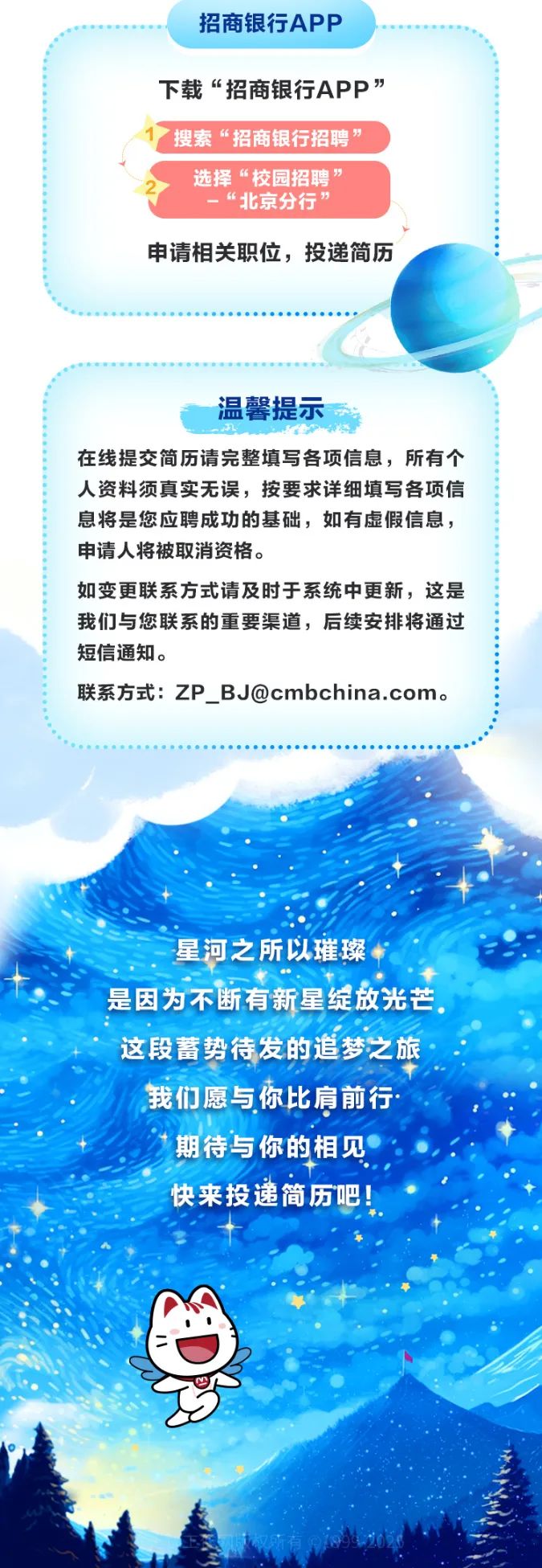 <p>招商银行APP</p>
<p>下载“招商银行APP”</p>
<p>1搜索“招商银行招聘”</p>
<p>选择“校园招聘”</p>
<p>-“北京分行”</p>
<p>申请相关职位,投递简历</p>
<p>温馨提示</p>
<p>在线提交简历请完整填写各项信息,所有个</p>
<p>人资料须真实无误,按要求详细填写各项信</p>
<p>息将是您应聘成功的基础,如有虚假信息,</p>
<p>申请人将被取消资格。</p>
<p>如变更联系方式请及时于系统中更新,这是</p>
<p>我们与您联系的重要渠道,后续安排将通过</p>
<p>短信通知。</p>
<p>联系方式: ZP_ _BJ@cmbchina.com。</p>
<p>星河之所以璀璨</p>
<p>是因为不断有新星绽放光芒。</p>
<p>这段蓄势待发的追梦之旅</p>
<p>我们愿与你比肩前行</p>
<p>期待与你的相见</p>
<p>快来投递简历吧!</p>
