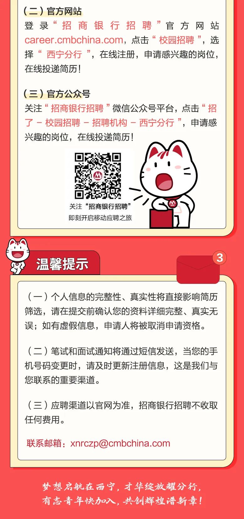 <p>(二)官方网站</p>
<p>登录“招商银行招聘”官方网站</p>
<p>career .cmbchina.com,点击“校园招聘”,选</p>
<p>择“西宁分行”,在线注册,申请感兴趣的岗位,</p>
<p>在线投递简历!</p>
<p>(三)官方公众号</p>
<p>关注“招商银行招聘”微信公众号平台,点击“招</p>
<p>了-校园招聘-招聘机构一西宁分行”,申请感</p>
<p>兴趣的岗位,在线投递简历!</p>
<p>关注“招商银行招聘”</p>
<p>即刻开启移动应聘之旅</p>
<p>梦想启航在西宁,才华绽放耀分行,</p>
<p>有志青年快加入,共创辉煌谱新章!</p>

<table>
<tr><td colspan="2"></td>
</tr>
<tr><td colspan="2">罗 温馨提示</td>
</tr>
<tr><td></td>
<td></td>
</tr>
<tr><td colspan="2">(一)个人信息的完整性、真实性将直接影响简历筛选,请在提交前确认您的资料详细完整、真实无误;如有虚假信息,申请人将被取消申请资格。(二)笔试和面试通知将通过短信发送,当您的手机号码变更时,请及时更新注册信息,这是我们与您联系的重要渠道。(三)应聘渠道以官网为准,招商银行招聘不收取任何费用。联系邮箱: xnrczp@cmbchina.com</td>
</tr>
<tr><td colspan="2"></td>
</tr>
</table>
