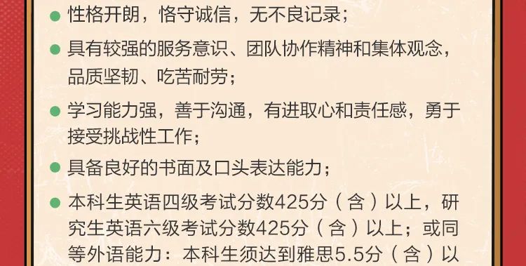 <p>性格开朗，恪守诚信，无不良记录;</p>
<p>具有较强的服务意识、团队协作精神和集体观念，<br/>品质坚韧、吃苦耐劳;</p>
<p>学习能力强，善于沟通，有进取心和责任感，勇于<br/>接受挑战性工作;</p>
<p>具备良好的书面及口头表达能力;</p>
<p>本科生英语四级考试分数425分(含)以上，研<br/>究生英语六级考试分数425分(含)以上;或同<br/>等外语能力:本科生须达到雅思5.5分(含)以</p>
