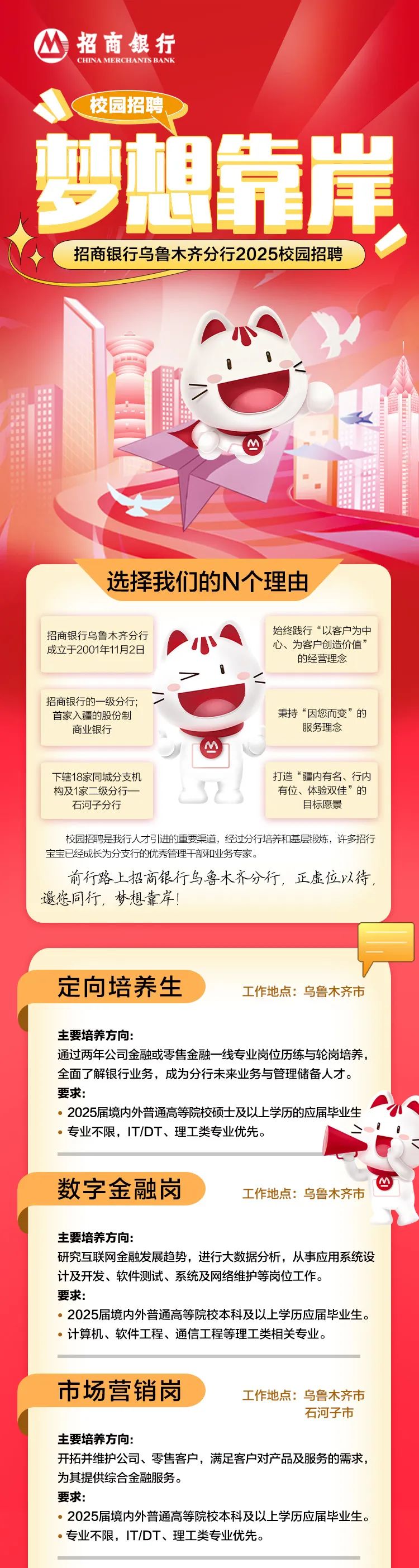 <p>招商銀行</p>
<p>CHINAMERCHANTSBANK</p>
<p>校园招聘</p>
<p>剪想</p>
<p>正库</p>
<p>招商银行乌鲁木齐分行2025校园招聘</p>
<p>M</p>
<p>出全</p>
<p>选择我们的N个理由</p>
<p>招商银行乌鲁木齐分行始终践行“以客户为中</p>
<p>成立于2001年11月2日小心、为客户创造价值”</p>
<p>的经营理念</p>
<p>7\'<</p>
<p>招商银行的一-级分行;二</p>
<p>首家入疆的股份制秉持“因您而变”的</p>
<p>商业银行服务理念</p>
<p>M</p>
<p>下辖18家同城分支机打造“疆内有名、行内</p>
<p>构及1家二级分行一-有位、体验双佳”的</p>
<p>石河子分行目标愿景</p>
<p>校园招聘是我行人才引进的重要渠道,经过分行培养和基层锻炼,许多招行</p>
<p>宝宝已经成长为分支行的优秀管理干部和业务专家。</p>
<p>前行路上招商银行乌鲁木齐分行,正虚位以待,</p>
<p>邀您同行,梦想靠岸!</p>
<p>定向培养生工作地点:乌鲁木齐市</p>
<p>主要培养方向:</p>
<p>通过两年公司金融或零售金融一-线专业岗位历练与轮岗培养,</p>
<p>全面了解银行业务,成为分行未来业务与管理储备人才。</p>
<p>要求:</p>
<p> 2025届境内外普通高等院校硕士及以上学历的应届毕业生</p>
<p> 专业不限,IT/DT、理工类专业优先。</p>
<p>数字金融岗工作地点:乌鲁木齐市</p>
<p>主要培养方向:</p>
<p>研究互联网金融发展趋势,进行大数据分析,从事应用系统设</p>
<p>计及开发、软件测试、系统及网络维护等岗位工作。</p>
<p>要求:</p>
<p> 2025届境内外普通高等院校本科及以上学历应届毕业生。</p>
<p> 计算机、软件工程、通信工程等理工类相关专业。</p>
<p>市场营销岗工作地点:乌鲁木齐市</p>
<p>石河子市</p>
<p>主要培养方向:</p>
<p>开拓并维护公司、零售客户,满足客户对产品及服务的需求,</p>
<p>为其提供综合金融服务。</p>
<p>要求:</p>
<p> 2025届境内外普通高等院校本科及以上学历应届毕业生。</p>
<p> 专业不限,IT/DT、理工类专业优先。</p>
