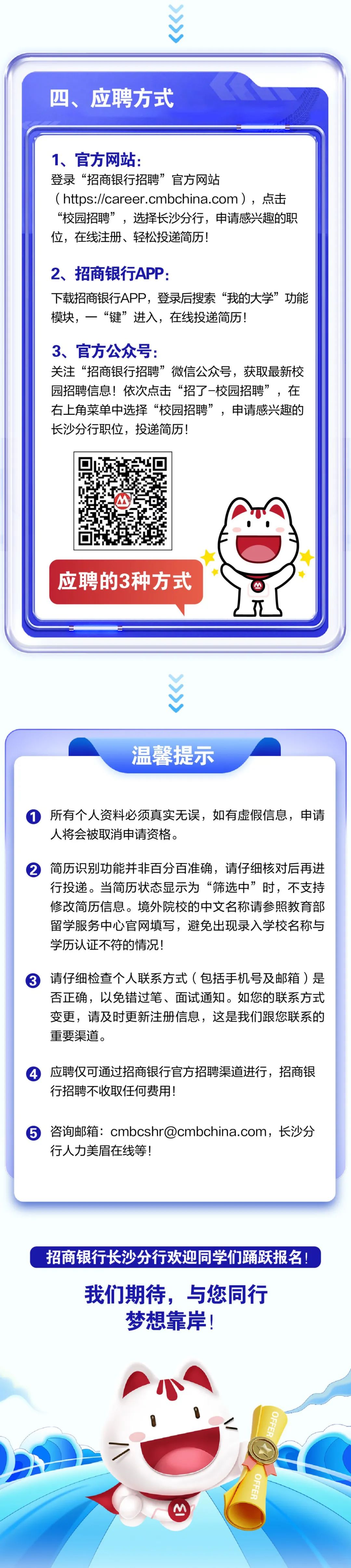 <p>四、应聘方式</p>
<p>1、官方网站:</p>
<p>登录“招商银行招聘”官方网站</p>
<p>(https://career.cmbchina.com)，点击<br/>“校园招聘”，选择长沙分行，申请感兴趣的职<br/>位，在线注册、轻松投递简历!</p>
<p>2、招商银行APP:</p>
<p>下载招商银行APP，登录后搜索“我的大学”功能<br/>模块，一“键”进入，在线投递简历!</p>
<p>3、官方公众号:</p>
<p>关注“招商银行招聘”微信公众号，获取最新校<br/>园招聘信息!依次点击“招了-校园招聘”，在<br/>右上角菜单中选择“校园招聘”，申请感兴趣的<br/>长沙分行职位，投递简历!</p>
<p>应聘的3种方式</p>
<p>温馨提示</p>
<p>所有个人资料必须真实无误，如有虚假信息，申请<br/>人将会被取消申请资格。</p>
<p>2简历识别功能并非百分百准确，请仔细核对后再进</p>
<p>行投递。当简历状态显示为“筛选中”时，不支持<br/>修改简历信息。境外院校的中文名称请参照教育部<br/>留学服务中心官网填写，避免出现录入学校名称与<br/>学历认证不符的情况!</p>
<p>请仔细检查个人联系方式(包括手机号及邮箱)是<br/>否正确，以免错过笔、面试通知。如您的联系方式<br/>变更，请及时更新注册信息，这是我们跟您联系的<br/>重要渠道。</p>
<p>应聘仅可通过招商银行官方招聘渠道进行，招商银<br/> <br/>行招聘不收取任何费用!</p>
<p>⑤咨询邮箱:cmbcshr@cmbchina.com，长沙分<br/>行人力美眉在线等!</p>
<p>招商银行长沙分行欢迎同学们踊跃报名!</p>
<p>我们期待，与您同行<br/>梦想靠岸!</p>
<p>I</p>
<p>OFFER</p>
<p>OFFER</p>
