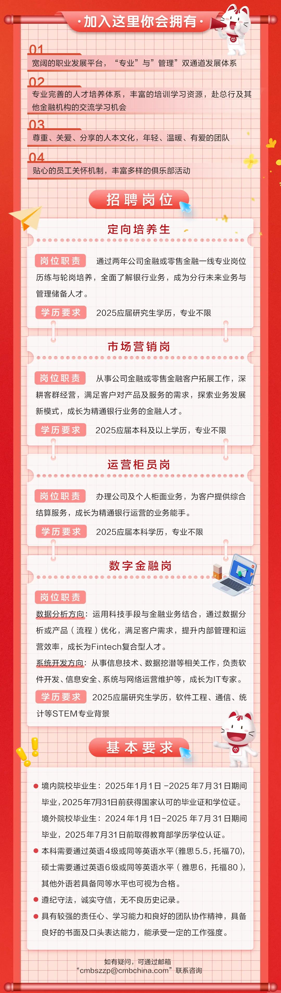 <p>加入这里你会拥有</p>
<p>01</p>
<p>宽阔的职业发展平台，<br/>“专业”与”管理”双通道发展体系</p>
<p>02</p>
<p>专业完善的人才培养体系，丰富的培训学习资源，赴总行及其<br/>他金融机构的交流学习机会</p>
<p>03</p>
<p>尊重、关爱、分享的人本文化，年轻、温暖、有爱的团队</p>
<p>04</p>
<p>贴心的员工关怀机制，丰富多样的俱乐部活动</p>
<p>招聘岗位</p>
<p> </p>
<p>定向培养生</p>
<p>岗位职责</p>
<p>通过两年公司金融或零售金融一线专业岗位</p>
<p>历练与轮岗培养，全面了解银行业务，成为分行未来业务与<br/>管理储备人才。</p>
<p>学历要求</p>
<p>2025应届研究生学历，专业不限</p>
<p>市场营销岗</p>
<p>岗位职责</p>
<p>从事公司金融或零售金融客户拓展工作，深</p>
<p>耕客群经营，满足客户对产品及服务的需求，探索业务发展<br/>新模式，成长为精通银行业务的金融人才。</p>
<p>学历要求</p>
<p>2025应届本科及以上学历，专业不限</p>
<p>运营柜员岗</p>
<p>岗位职责</p>
<p>办理公司及个人柜面业务，为客户提供综合</p>
<p>结算服务，成长为精通银行运营的业务能手。</p>
<p>学历要求</p>
<p>2025应届本科学历，专业不限</p>
<p>数字金融岗</p>
<p>岗位职责</p>
<p>数据分析方向:运用科技手段与金融业务结合，通过数据分<br/>析或产品(流程)优化，满足客户需求，提升内部管理和运<br/>营效率，成长为Fintech复合型人才。</p>
<p>系统开发方向:从事信息技术、数据挖潜等相关工作，负责软<br/>件开发、信息安全、系统与网络运营维护等，成长为IT专家。<br/>学历要求</p>
<p>2025应届研究生学历，软件工程、通信、统</p>
<p>计等STEM专业背景</p>
<p>基本要求</p>
<p>境内院校毕业生:2025年1月1日-2025年7月31日期间<br/>毕业,2025年7月31日前获得国家认可的毕业证和学位证。<br/>境外院校毕业生:2024年1月1日-2025年7月31日期间<br/>毕业，2025年7月31日前取得教育部学历学位认证。</p>
<p>本科需要通过英语4级或同等英语水平(雅思5.5，托福70)，<br/>硕士需要通过英语6级或同等英语水平(雅思6，托福80)，<br/>其他外语若具备同等水平也可视为合格。</p>
<p>遵纪守法，诚实守信，无不良历史记录。</p>
<p>具有较强的责任心、学习能力和良好的团队协作精神，具备<br/>良好的书面及口头表达能力，能承受一定的工作强度。</p>
<p>如有疑问，可通过邮箱</p>
<p>“cmbszzp@cmbchina.com”联系咨询</p>
