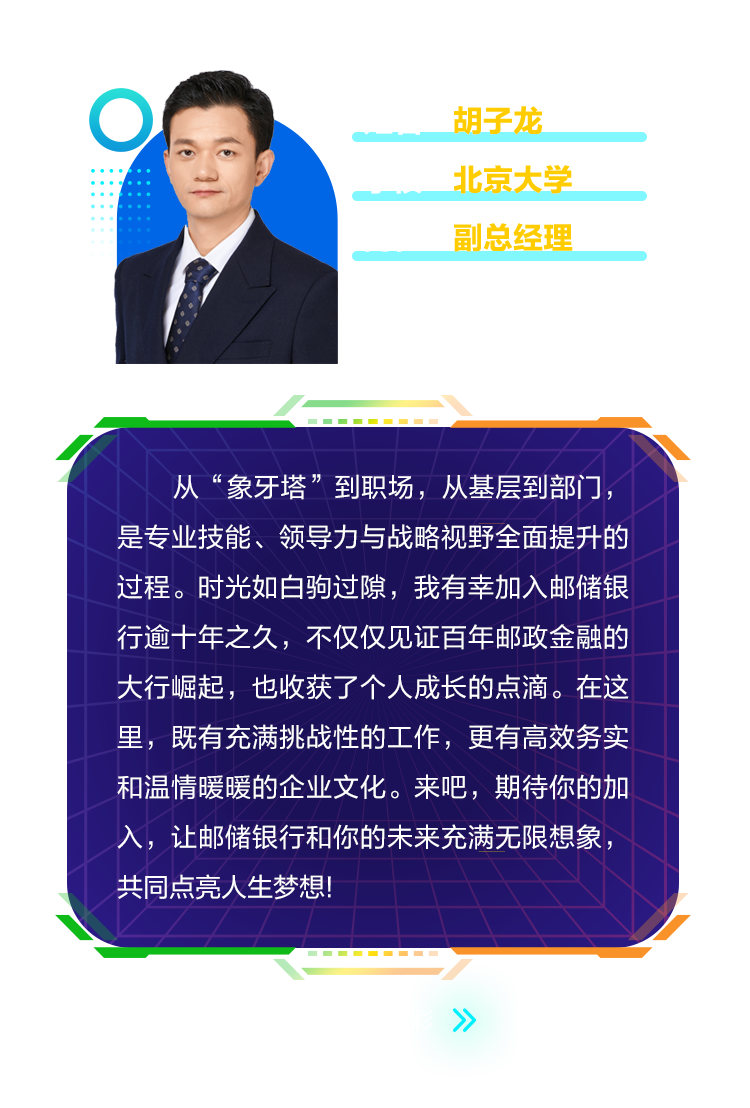 <p>胡子龙<br/>北京大学<br/>副总经理</p>
<p>从&ldquo;象牙塔&rdquo;到职场，从基层到部门，<br/>是专业技能、领导力与战略视野全面提升的<br/>过程。时光如白驹过隙，我有幸加入邮储银<br/>行逾十年之久，不仅仅见证百年邮政金融的<br/>大行崛起，也收获了个人成长的点滴。在这<br/>里，既有充满挑战性的工作，更有高效务实<br/>和温情暖暖的企业文化。来吧，期待你的加<br/>入，让邮储银行和你的未来充满无限想象，<br/>共同点亮人生梦想!</p>
