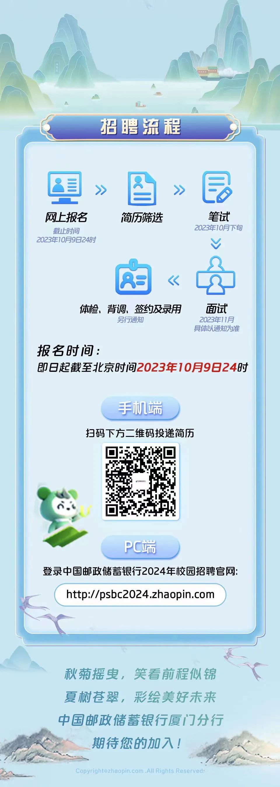 <p>招聘流程</p>
<p>网上报名</p>
<p>截止时间</p>
<p>2023年10月9日24时</p>
<p>简历筛选</p>
<p>笔试<br/>2023年10月下旬</p>
<p>体检、背调、签约及录用</p>
<p>另行通知</p>
<p>面试<br/>2023年11月<br/>具体以通知为准</p>
<p>报名时间:</p>
<p>即日起截至北京时间2023年10月9日24时</p>
<p>手机端</p>
<p>扫码下方二维码投递简历</p>
<p>PC端</p>
<p>登录中国邮政储蓄银行2024年校园招聘官网:<br/>http://psbc2024.zhaopin.com</p>
<p>秋菊摇曳，笑看前程似锦<br/>夏树苍翠，彩绘美好未来<br/>中国邮政储蓄银行厦门分行<br/>期待您的加入!</p>
