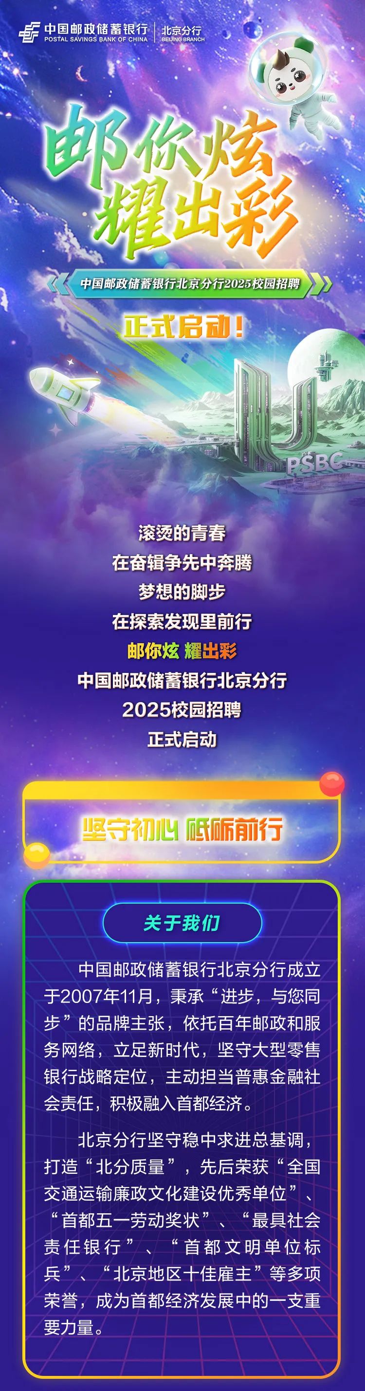 <p>号POSTAL SAVINGS BANK OF CHINA中国邮政储蓄银行北京分行BEIJING BRANCH</p>
<p>邮你炫</p>
<p>礼出彩</p>
<p>中国邮政储蓄银行北京分行2025校园招聘</p>
<p>正式启动</p>
<p>PSBC</p>
<p>滚烫的青春</p>
<p>在奋辑争先中奔腾</p>
<p>梦想的脚步</p>
<p>在探索发现里前行</p>
<p>邮你炫耀出彩</p>
<p>中国邮政储蓄银行北京分行</p>
<p>2025校园招聘</p>
<p>正式启动</p>
<p>坚守初心砥砺前行</p>
<p>关于我们</p>
<p>中国邮政储蓄银行北京分行成立</p>
<p>于2007年11月,秉承&ldquo;进步,与您同</p>
<p>步&rdquo;的品牌主张,依托百年邮政和服</p>
<p>务网络,立足新时代,坚守大型零售</p>
<p>银行战略定位,主动担当普惠金融社</p>
<p>会责任,积极融入首都经济。</p>
<p>北京分行坚守稳中求进总基调,</p>
<p>打造&ldquo;北分质量&rdquo;先后荣获&ldquo;全国</p>
<p>交通运输廉政文化建设优秀单位&rdquo;</p>
<p>首都五一劳动奖状&rdquo;&ldquo;最具社会</p>
<p>责任银行&rsquo;&ldquo;首都文明单位标</p>
<p>兵&rdquo;&ldquo;北京地区十佳雇主&rdquo;等多项</p>
<p>荣誉,成为首都经济发展中的一支重</p>
<p>要力量。</p>
