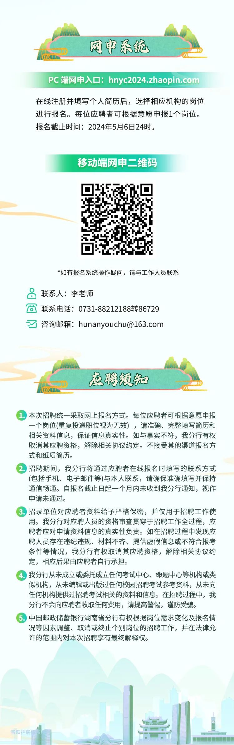 <p>网申系统</p>
<p>PC端网申入☐: hnyc2024.zhaopin.com</p>
<p>在线注册并填写个人简历后,选择相应机构的岗位</p>
<p>进行报名。每位应聘者可根据意愿申报1个岗位。</p>
<p>报名截止时间: 2024年5月6日24时。</p>
<p>移动端网申二维码</p>
<p>*如有报名系统操作疑问,请与工作人员联系</p>
<p>品联系人:李老师</p>
<p>茴联系电话: 0731-88212188转86729</p>
<p>了咨询邮箱: hunanyouchu@163.com</p>
<p>应聘须知</p>
<p>)本次招聘统一采取网上报名方式。每位应聘者可根据意愿申报</p>
<p>一个岗位(重复投递职位视为无效),请准确、完整填写简历和</p>
<p>相关资料信息,保证信息真实性。如与事实不符,我分行有权</p>
<p>取消其应聘资格,解除相关协议约定。不接受其他渠道报名方</p>
<p>式和纸质简历。</p>
<p>2.招聘期间,我分行将通过应聘者在线报名时填写的联系方式</p>
<p>(包括手机、电子邮件等)与本人联系,请确保准确填写并保持</p>
<p>通信畅通。自报名截止日起一个月内未收到我分行通知,视作</p>
<p>申请未通过。</p>
<p>)招录单位对应聘者资料给予严格保密,并仅用于招聘工作使</p>
<p>用。我分行对应聘人员的资格审查贯穿于招聘工作全过程,应</p>
<p>聘者应对申请资料信息的真实性负责。如在招聘过程中发现应</p>
<p>聘人员存在违纪违规、材料不齐、提供虚假信息或不符合报考</p>
<p>条件等情况,我分行有权取消其应聘资格,解除相关协议约</p>
<p>定,相应后果由应聘者自行承担。</p>
<p>4.我分行从未成立或委托成立任何考试中心、命题中心等机构或类</p>
<p>似机构,从未编辑或出版过任何校园招聘考试参考资料,从未向</p>
<p>任何机构提供过招聘考试相关的资料和信息。在招聘过程中,我</p>
<p>分行不会向应聘者收取任何费用,请提高警惕,谨防受骗。</p>
<p>)中国邮政储蓄银行湖南省分行有权根据岗位需求变化及报名情</p>
<p>况等因素调整、取消或终止个别岗位的招聘工作,并在法律允</p>
<p>许的范围内对本次招聘享有最终解释权。</p>
<p>曾联招聘监文</p>
