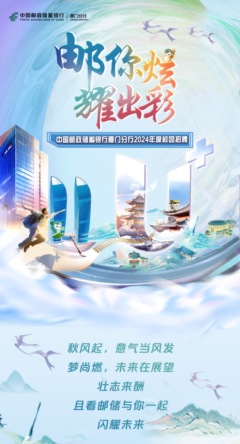 <p>POSTAL SAVINGSF中国邮政储蓄银行厦门分行BANK OF CHINAI XIAMEN BRANCH</p>
<p>那你煌</p>
<p>耀出彩</p>
<p>C中国邮政储蓄银行厦门分行2024年度校园招聘I1</p>
<p>.确</p>
<p>秋风起,意气当风发</p>
<p>梦尚燃,未来在展望</p>
<p>壮志来酬</p>
<p>且看邮储与你一起</p>
<p>闪耀未来</p>
