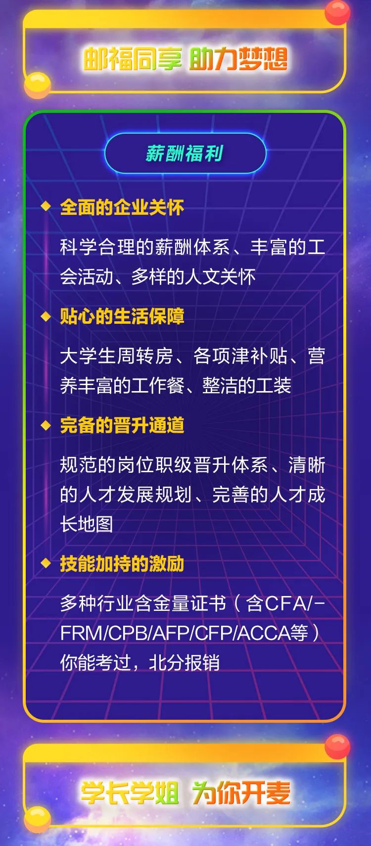 <p>邮福同享助力梦想</p>
<p>学长学姐为你开麦</p>

<table>
<tr><td>I薪酬福利全面的企业关怀科学合理的薪酬体系、丰富的工会活动、 多样的人文关怀贴心的生活保障大学生周转房、各项津补贴、营养丰富的工作餐、整洁的工装完备的晋升通道规范的岗位职级晋升体系、清晰的人才发展规划、完善的人才成长地图技能加持的激励</td>
</tr>
<tr><td>多种行业含金量证书(含CFA/-</td>
</tr>
<tr><td>FRMICPB/AFP/CFP/ACCA等)你能考过, 北分报销</td>
</tr>
<tr><td></td>
</tr>
</table>
