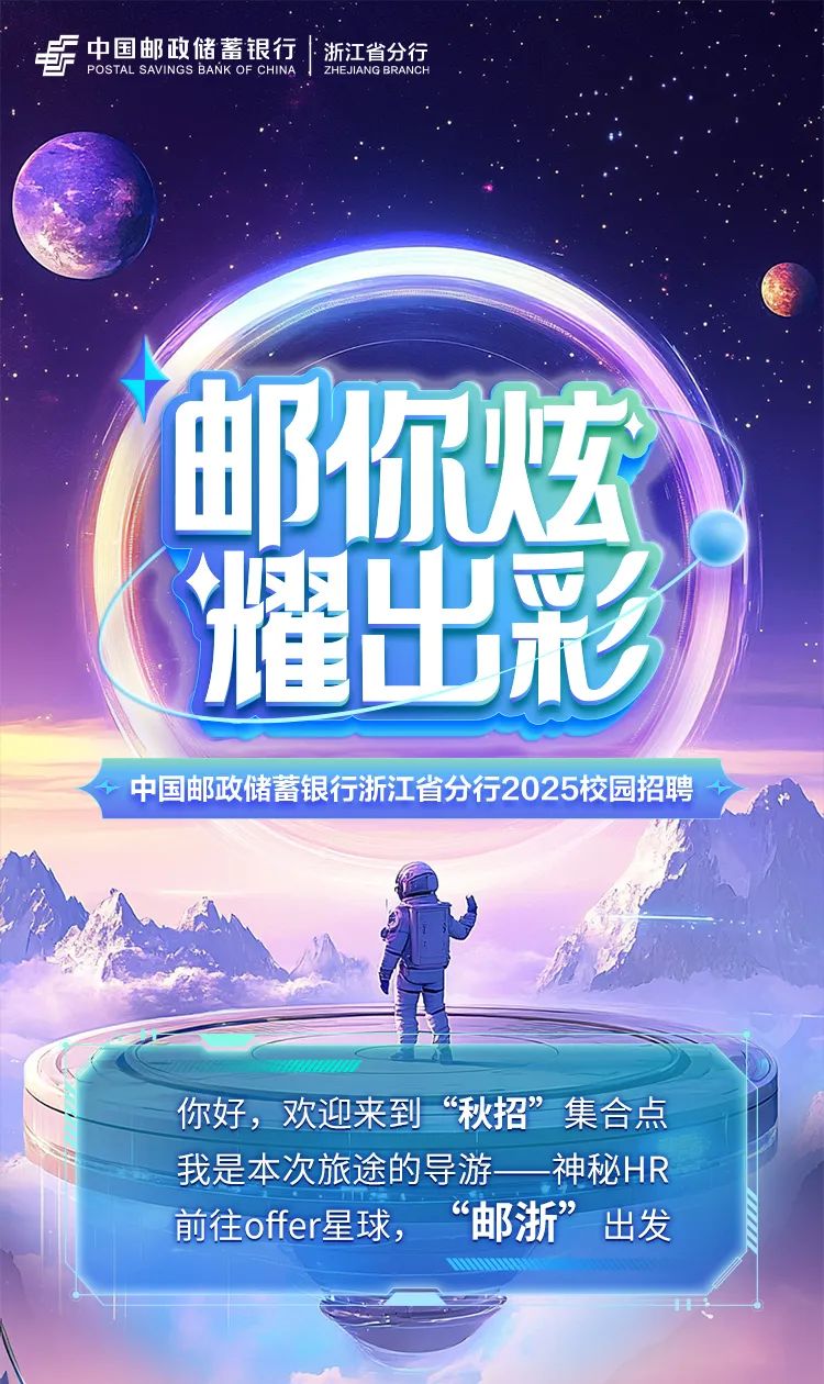 <p>尔烟</p>
<p>耀出彩</p>
<p>你好,欢迎来到“秋招”集合点</p>

<table>
<tr><td colspan="9">中国邮政储蓄银行|i浙江省分行POSTAL SAVINGS BANK OF CHINA ZHEJIANG BRANCH</td>
</tr>
<tr><td></td>
<td>I</td>
<td>B</td>
<td>,</td>
<td></td>
<td></td>
<td></td>
<td rowspan="2"></td>
<td></td>
</tr>
<tr><td rowspan="3"></td>
<td></td>
<td rowspan="2">以</td>
<td></td>
<td></td>
<td colspan="2"></td>
<td></td>
</tr>
<tr><td></td>
<td></td>
<td rowspan="2" colspan="2"></td>
<td rowspan="2"></td>
<td rowspan="2" colspan="2"></td>
</tr>
<tr><td></td>
<td></td>
<td></td>
</tr>
<tr><td colspan="4"></td>
<td colspan="2"></td>
<td colspan="3"></td>
</tr>
<tr><td colspan="9">中国邮政储蓄银行浙江省分行2025校园招聘</td>
</tr>
<tr><td colspan="9">☐可山 店</td>
</tr>
<tr><td colspan="4">中0000</td>
<td colspan="5"></td>
</tr>
<tr><td colspan="9">我是本次旅途的导游一_神秘HR前往offer星球, “邮浙”出发</td>
</tr>
</table>
