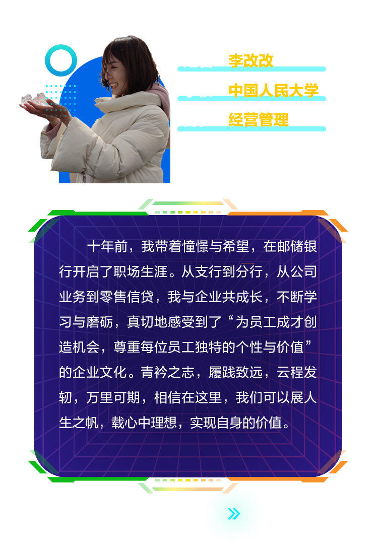 <p>李改改</p>
<p>中国人民大学<br/>经营管理</p>
<p>十年前，我带着憧憬与希望，在邮储银<br/>行开启了职场生涯。从支行到分行，从公司<br/>业务到零售信贷，我与企业共成长，不断学<br/>习与磨砺，真切地感受到了&ldquo;为员工成才创<br/>造机会，尊重每位员工独特的个性与价值&rsquo;<br/>的企业文化。青衿之志，履践致远，云程发<br/>轫，万里可期，相信在这里，我们可以展人<br/>生之帆，载心中理想，实现自身的价值。</p>

