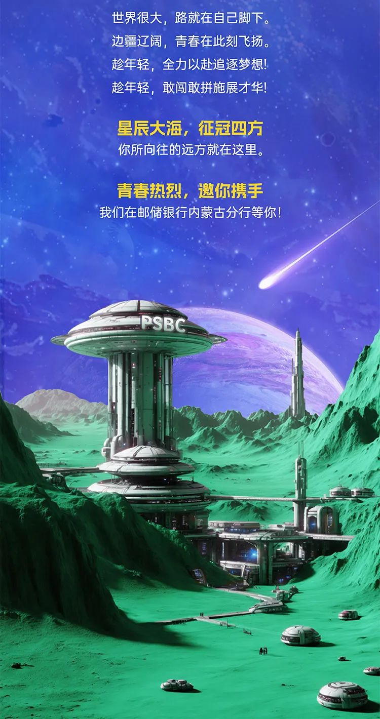 <p>世界很大,路就在自己脚下。</p>
<p>边疆辽阔,青春在此刻飞扬。</p>
<p>趁年轻,全力以赴追逐梦想!</p>
<p>趁年轻,敢闯敢拼施展才华!</p>

<table>
<tr><td colspan="2">星辰大海,征冠四方</td>
<td></td>
</tr>
<tr><td colspan="3">你所向往的远方就在这里。青春热烈,邀你携手我们在邮储银行内蒙古分行等你!</td>
</tr>
<tr><td></td>
<td colspan="2">PSBC </td>
</tr>
<tr><td></td>
<td colspan="2"></td>
</tr>
</table>
