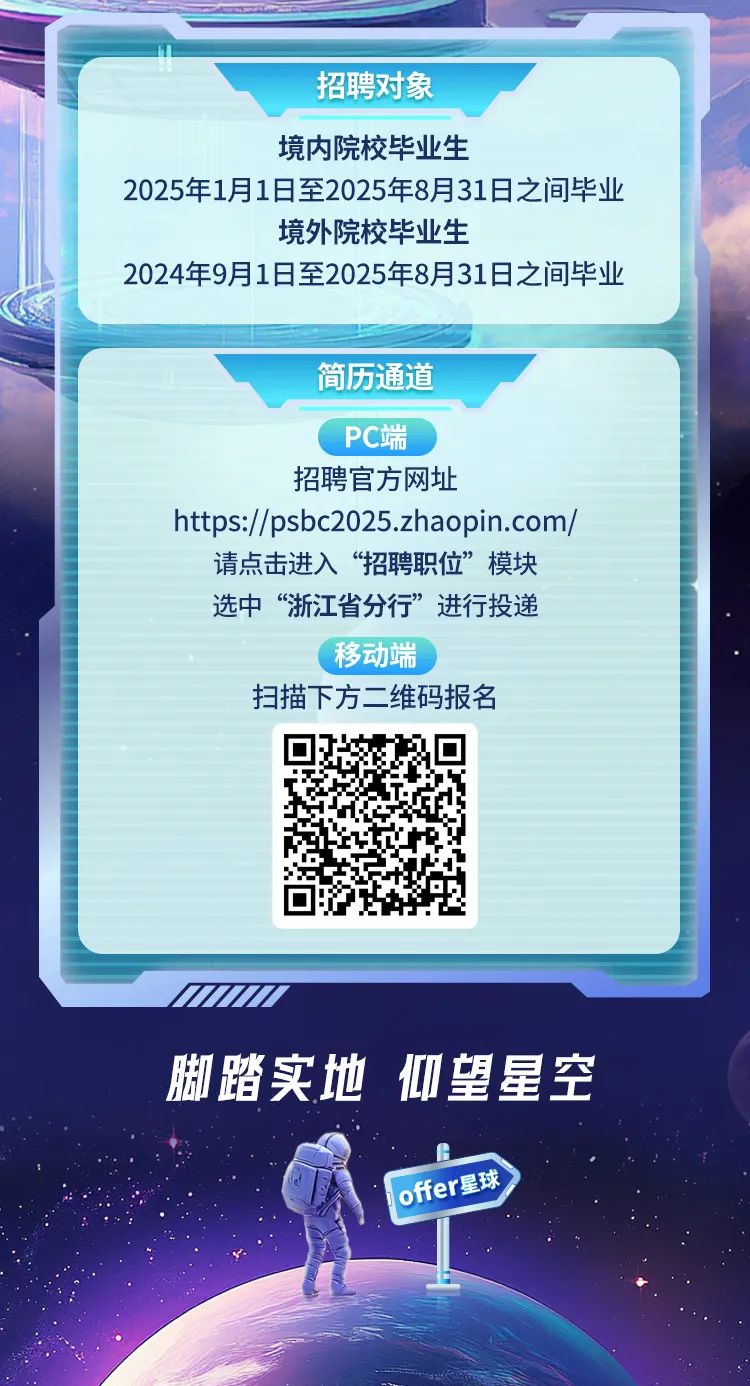 <p>脚踏实地仰望星空</p>
<p>Offer星球</p>

<table>
<tr><td colspan="3">招聘对象境内院校毕业生2025年1月1日至2025年8月31日之间毕业境外院校毕业生2024年9月1日至2025年8月31日之间毕业</td>
</tr>
<tr><td colspan="3"></td>
</tr>
<tr><td colspan="3">简历通道PC端招聘官方网址https://psbc2025.zhaopin.com/请点击进入“招聘职位”模块选中“浙江省分行”进行投递.移动端扫描下方二维码报名</td>
</tr>
<tr><td></td>
<td>回</td>
<td></td>
</tr>
</table>
