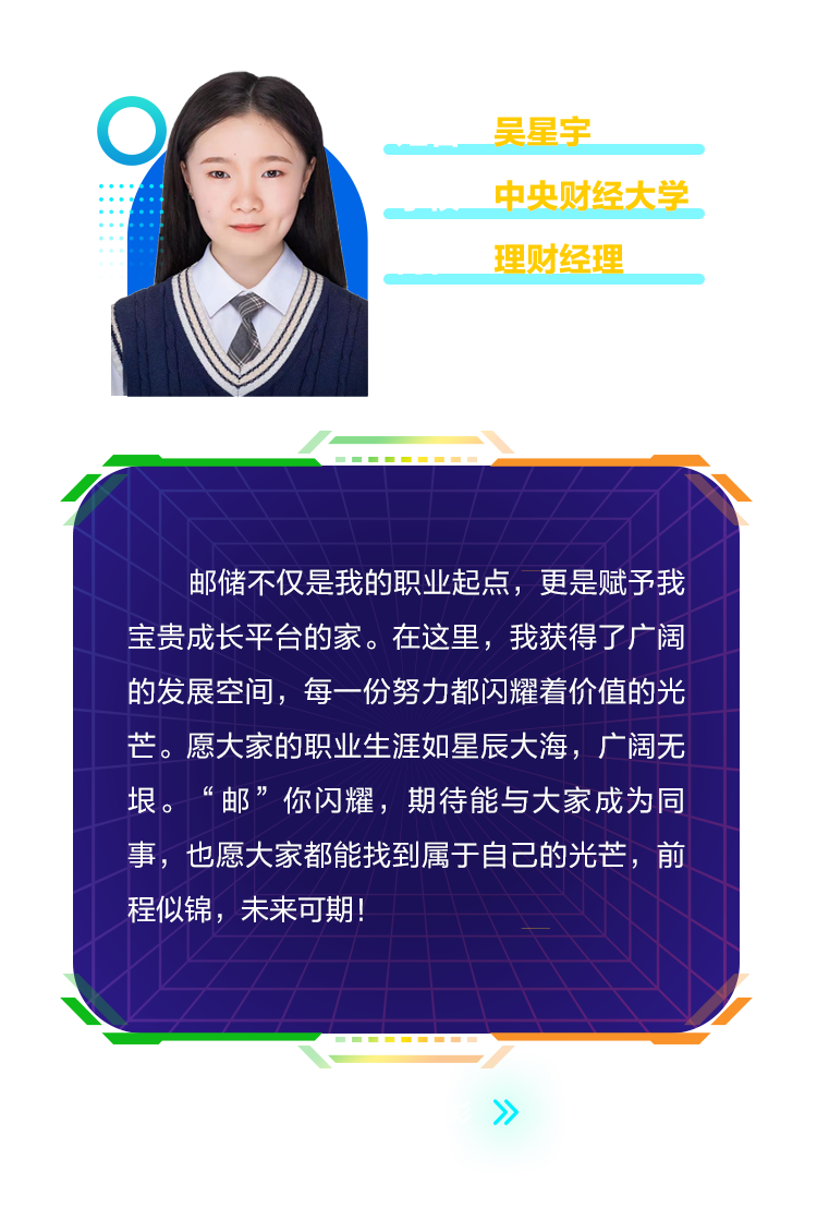 <p>0</p>
<p>吴星宇</p>
<p>中央财经大学<br/>理财经理</p>
<p>邮储不仅是我的职业起点，更是赋予我<br/>宝贵成长平台的家。在这里，我获得了广阔<br/>的发展空间，每一份努力都闪耀着价值的光<br/>芒。愿大家的职业生涯如星辰大海，广阔无<br/>垠。&ldquo;邮&rdquo;你闪耀，期待能与大家成为同<br/>事，也愿大家都能找到属于自己的光芒，前<br/>程似锦，未来可期!</p>
<p>个</p>
