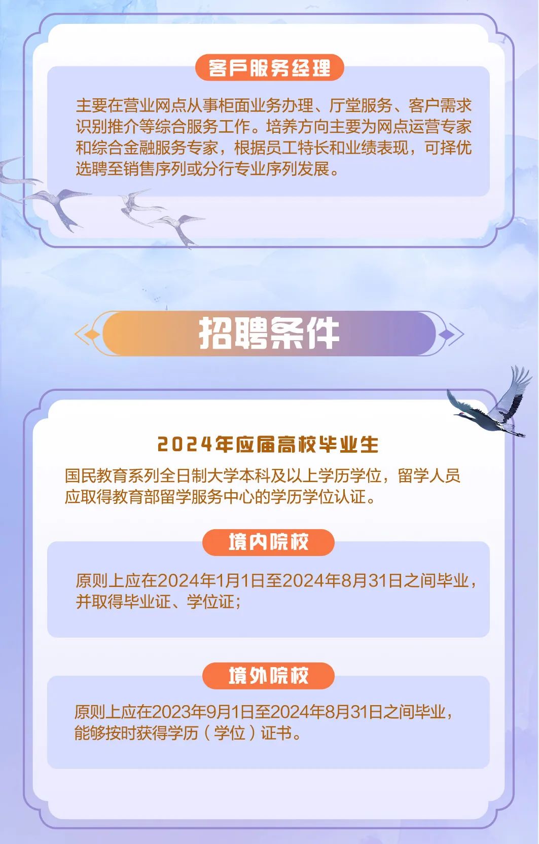 <p>客F服务经理</p>
<p>主要在营业网点从事柜面业务办理、厅堂服务、客户需求<br/>识别推介等综合服务工作。培养方向主要为网点运营专家<br/>和综合金融服务专家，根据员工特长和业绩表现，可择优<br/>选聘至销售序列或分行专业序列发展。</p>
<p>招聘条件</p>
<p>2024年应届高校毕业生</p>
<p>国民教育系列全日制大学本科及以上学历学位，留学人员<br/>应取得教育部留学服务中心的学历学位认证。</p>
<p>境内院校</p>
<p>原则上应在2024年1月1日至2024年8月31日之间毕业，<br/>并取得毕业证、学位证;</p>
<p>境外院校</p>
<p>原则上应在2023年9月1日至2024年8月31日之间毕业，<br/>能够按时获得学历(学位)证书。</p>
