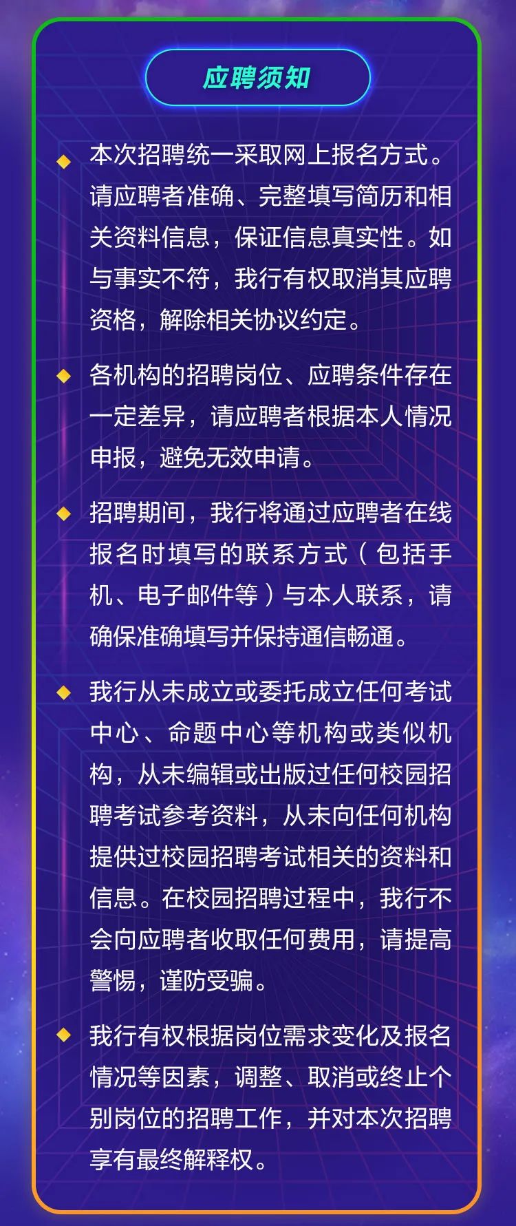 <p>应聘须知</p>
<p>本次招聘统一采取网上报名方式。<br/>请应聘者准确、完整填写简历和相<br/>关资料信息，保证信息真实性。如<br/>与事实不符，我行有权取消其应聘<br/>资格，解除相关协议约定。</p>
<p>各机构的招聘岗位、应聘条件存在<br/>一定差异，请应聘者根据本人情况<br/>申报，避免无效申请。</p>
<p>招聘期间，我行将通过应聘者在线<br/>报名时填写的联系方式(包括手<br/>机、电子邮件等)与本人联系，请<br/>确保准确填写并保持通信畅通。</p>
<p>我行从未成立或委托成立任何考试<br/>中心、命题中心等机构或类似机<br/>构，从未编辑或出版过任何校园招<br/>聘考试参考资料，从未向任何机构<br/>提供过校园招聘考试相关的资料和<br/>信息。在校园招聘过程中，我行不<br/>会向应聘者收取任何费用，请提高<br/>警惕，谨防受骗。</p>
<p>我行有权根据岗位需求变化及报名<br/>情况等因素，调整、取消或终止个<br/>别岗位的招聘工作，并对本次招聘<br/>享有最终解释权。</p>

