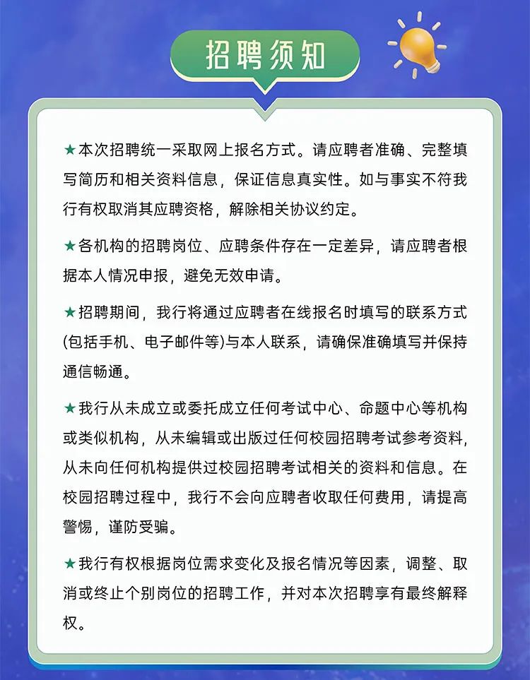 <p>招聘须知</p>
<p>★本次招聘统一采取网上报名方式。请应聘者准确、完整填<br/>写简历和相关资料信息，保证信息真实性。如与事实不符我<br/>行有权取消其应聘资格，解除相关协议约定。</p>
<p>★各机构的招聘岗位、应聘条件存在一定差异，请应聘者根<br/>据本人情况申报，避免无效申请。</p>
<p>★招聘期间，我行将通过应聘者在线报名时填写的联系方式<br/>(包括手机、电子邮件等)与本人联系，请确保准确填写并保持<br/>通信畅通。</p>
<p>★我行从未成立或委托成立任何考试中心、命题中心等机构<br/>或类似机构，从未编辑或出版过任何校园招聘考试参考资料，<br/>从未向任何机构提供过校园招聘考试相关的资料和信息。在<br/>校园招聘过程中，我行不会向应聘者收取任何费用，请提高<br/>警惕，谨防受骗。</p>
<p>我行有权根据岗位需求变化及报名情况等因素，调整、取<br/>消或终止个别岗位的招聘工作，并对本次招聘享有最终解释<br/>权。</p>
