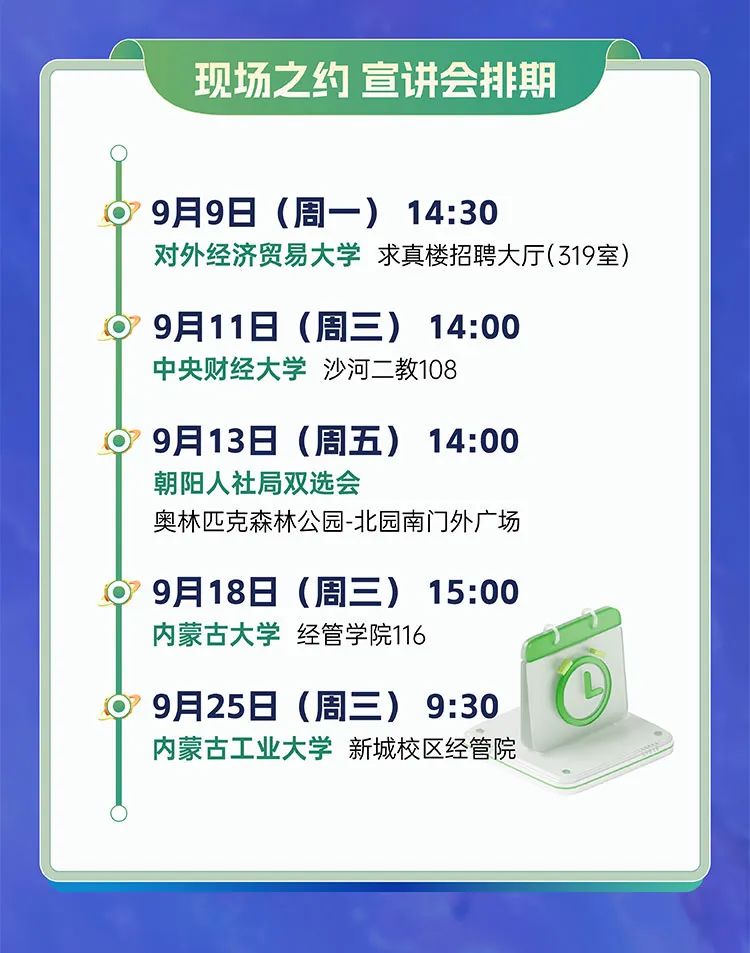 <p>现场之约宣讲会排期</p>
<p>9月9日(周一)14:30</p>
<p>对外经济贸易大学求真楼招聘大厅(319室)</p>
<p>9月11日(周三)14:00<br/>中央财经大学沙河二教108</p>
<p>9月13日(周五)</p>
<p>14:00</p>
<p>朝阳人社局双选会</p>
<p>奥林匹克森林公园-北园南门外广场</p>
<p>9月18日(周三)15:00<br/>内蒙古大学经管学院116</p>
<p>9月25日(周三)<br/>9:30<br/>内蒙古工业大学新城校区经管院</p>
