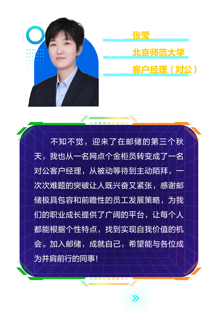 <p>张莹</p>
<p>北京师范大学<br/>客户经理(对公)</p>
<p>不知不觉，迎来了在邮储的第三个秋<br/>天，我也从一名网点个金柜员转变成了一名<br/>对公客户经理，从被动等待到主动陌拜，<br/>次次难题的突破让人既兴奋又紧张，感谢邮<br/>储极具包容和前瞻性的员工发展策略，为我<br/>们的职业成长提供了广阔的平台，让每个人<br/>都能根据个性特点，找到实现自我价值的机<br/>会。加入邮储，成就自己，希望能与各位成<br/>为并肩前行的同事!</p>
