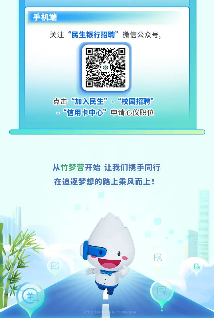 <p>手机端</p>
<p>关注“民生银行招聘”微信公众号,</p>
<p>点击“加入民生”。“校园招聘”</p>
<p>P“信用卡中心”申请心仪职位</p>
<p>从竹梦营开始让我们携手同行</p>
<p>在追逐梦想的路上乘风而上!</p>
<p>装</p>
<p>民</p>
<p>!¥</p>
<p>作网府所有0199</p>
