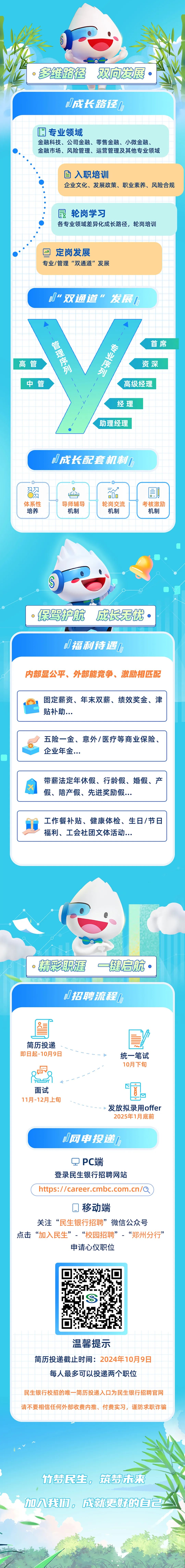 <p>多维路径双向发展</p>
<p>D成长路径D</p>
<p>H<br/>专业领域</p>
<p>金融科技、公司金融、零售金融、小微金融、<br/>金融市场、风险管理、运营管理及其他专业领域</p>
<p>入职培训</p>
<p>企业文化、发展政策、职业素养、风险合规</p>
<p>最轮岗学习</p>
<p>各专业领域差异化成长路径，轮岗培训</p>
<p>定岗发展</p>
<p>专业/管理“双通道”发展</p>
<p>“双通道”发展I</p>
<p>管理序列</p>
<p>高管</p>
<p>中管</p>
<p>专业序列</p>
<p>首席</p>
<p>资深<br/>高级经理</p>
<p>经理<br/>助理经理</p>
<p>小成长配套机制小</p>
<p>体系性</p>
<p>培养</p>
<p>导师辅导</p>
<p>机制</p>
<p> </p>
<p>000<br/>轮岗交流</p>
<p>机制</p>
<p> </p>
<p>考核激励</p>
<p>机制</p>
<p>保驾护航<br/>成长无忧</p>
<p>J福利待遇[</p>
<p>内部显公平、外部能竞争、激励相匹配</p>
<p>固定薪资、年末双薪、绩效奖金、津<br/>贴补助...</p>
<p>五险一金、意外/医疗等商业保险<br/>企业年金..</p>
<p>带薪法定年休假、行龄假、婚假、产<br/>假、陪产假、先进奖励假...</p>
<p>工作餐补贴、健康体检、生日/节日<br/>福利、工会社团文体活动...</p>
<p>精彩职涯一键启航</p>
<p>小招聘流程D</p>
<p>简历投递<br/>即日起-10月9日</p>
<p>统一笔试<br/>10月下旬</p>
<p>面试<br/>11月-12月上旬</p>
<p>发放拟录用offer<br/>2025年1月底前</p>
<p>D网申投递</p>
<p>PC端</p>
<p>登录民生银行招聘网站</p>
<p>https://career.cmbc.com.cn/Q</p>
<p>口移动端</p>
<p>关注“民生银行招聘”微信公众号</p>
<p>点击“加入民生”-“校园招聘”-“郑州分行”</p>
<p>申请心仪职位</p>
<p>温馨提示</p>
<p>简历投递截止时间:2024年10月9日<br/>每人最多可以投递两个职位</p>
<p>民生银行校招的唯一简历投递入口为民生银行招聘官网<br/>请不要相信任何外部收费内推、付费实习，谨防求职诈骗</p>
<p>竹梦民生，筑梦未来<br/>加八我巾，成更好的自己</p>

