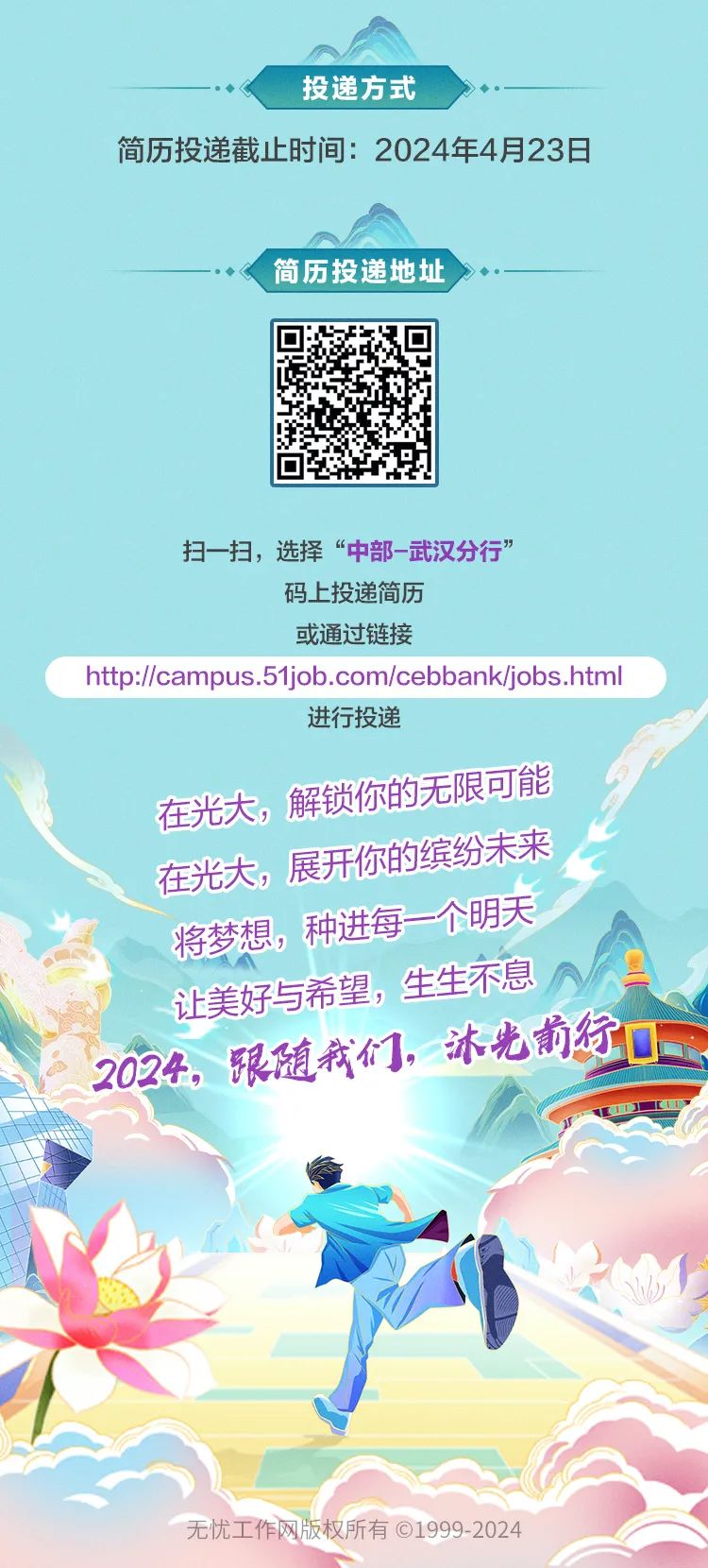 <p>投递方式</p>
<p>简历投递截止时间: 2024年4月23日</p>
<p>简历投递地址</p>
<p>扫一扫,选择“中部-武汉分行”</p>
<p>码上投递简历</p>
<p>或通过链接</p>
<p>http://campus.51job.com/cebbank/jobs.html</p>
<p>进行投递</p>
<p>在光大,解锁你的无限可能</p>
<p>在光大,展开你的缤纷未来</p>
<p>将梦想,种进每一个明天</p>
<p>让美好与希望,生生不息</p>
<p>2024限随我们冰光的徐☐</p>
<p>无忧工作网版权所有1999-2024</p>
