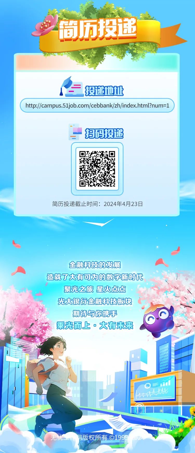 <p>忧网版权所有0199902</p>

<table>
<tr><td colspan="4">简历投递家</td>
</tr>
<tr><td colspan="4">投递他址</td>
</tr>
<tr><td colspan="4">htp://ampus.51job.com/cebbank/zh/index.html?num=1</td>
</tr>
<tr><td colspan="4">一招码投递</td>
</tr>
<tr><td></td>
<td colspan="2"></td>
<td></td>
</tr>
<tr><td></td>
<td colspan="2">回建1u</td>
<td></td>
</tr>
<tr><td></td>
<td colspan="2"></td>
<td></td>
</tr>
<tr><td colspan="4">简历投递截止时间: 2024年4月23日金融科技的发展 A造就了大有可为的数字新时代聚光之旅星火点点光大银行金融科技板块 i入期待与你携手人 乘光而上。大有未来i</td>
</tr>
<tr><td></td>
<td rowspan="2"></td>
<td colspan="2"> 乡</td>
</tr>
<tr><td></td>
<td>.</td>
<td>EOiL .</td>
</tr>
</table>
