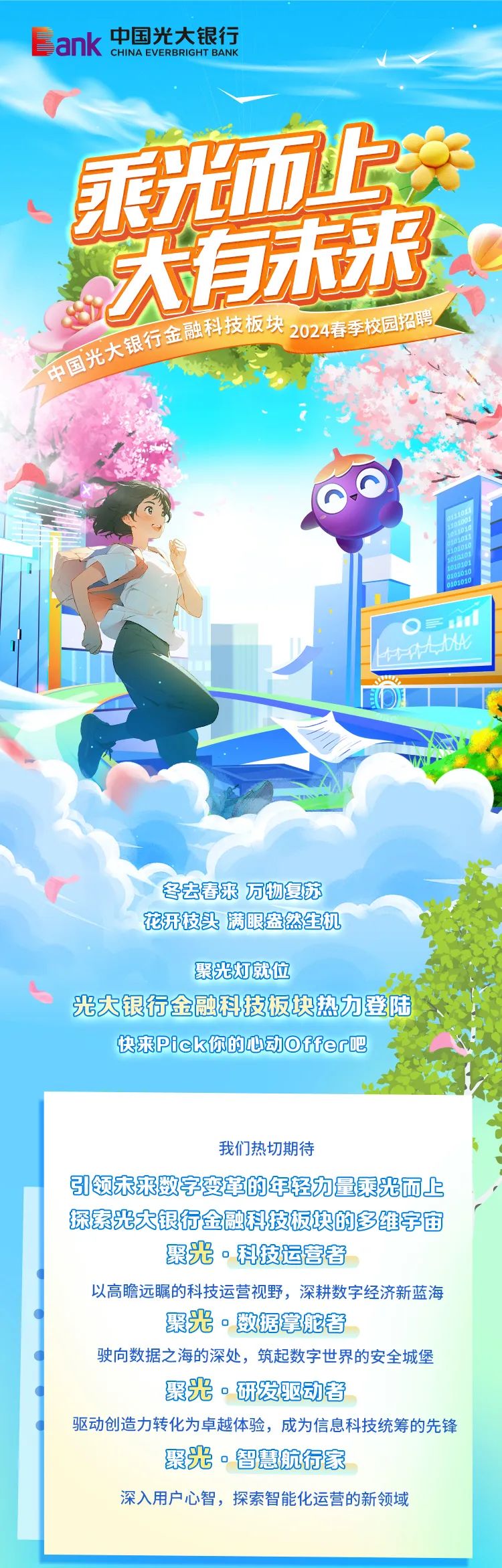 <p>ank中国光大银行CHINA EVERBRIGHT BANK</p>
<p>重光而华</p>
<p>示乐</p>
<p>艺</p>
<p>板行宝应科技板块020年次国2</p>
<p>石国光大</p>
<p>O三</p>
<p>林体b</p>
<p>冬去春来万物复苏</p>
<p>花开枝头满眼盎然生机</p>
<p>聚光灯就位</p>
<p>光大银行金融科技板块热力登陆</p>
<p>快来Pick你的心动Offer吧</p>
<p>我们热切期待</p>
<p>引领未来数字变军的年轻力量乘光而上</p>
<p>探素光大银行金融科技板块的多维宇宙</p>
<p>聚光。科技运营者</p>
<p>以高瞻远瞩的科技运营视野,深耕数字经济新蓝海</p>
<p>聚光。数据掌舵者</p>
<p>驶向数据之海的深处,筑起数字世界的安全城堡</p>
<p>聚光。研发驱动者</p>
<p>驱动创造力转化为卓越体验,成为信息科技统筹的先锋</p>
<p>聚光。智慧航行家</p>
<p>深入用户心智,探索智能化运营的新领域</p>
