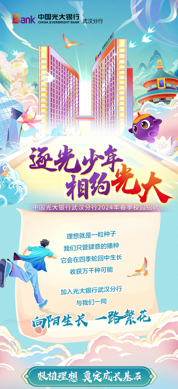 <p>Bank中国光大银行CHINA EVERBRIGHT BANK武汉分行</p>
<p>工</p>
<p>逐光少年</p>
<p>相约光大</p>
<p>中国光大银行武汉分行2024年春季校园招聘</p>
<p>理想就是一一粒种子</p>
<p>我们只管肆意的播种</p>
<p>它会在四季轮回中生长</p>
<p>收获万千种可能</p>
<p>加入光大银行武汉分行</p>
<p>与我们一同</p>
<p>向阳生长一路繁花</p>
<p>根植理想莫定成长基石</p>
