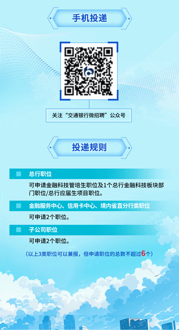 <p>手机投递</p>
<p>关注“交通银行微招聘”公众号</p>
<p>投递规则</p>
<p> 总行职位</p>
<p>可申请金融科技管培生职位及1个总行金融科技板块部</p>
<p>门职位/总行应届生项目职位。</p>
<p>金融服务中心、信用卡中心、境内省直分行类职位</p>
<p>可申请2个职位。</p>
<p>子公司职位</p>
<p>可申请2个职位。</p>
<p>(以上3类职位可以兼报,但申请职位的总数不超过6个)</p>
<p>1I</p>
