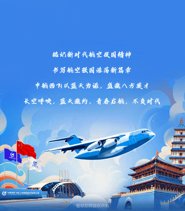 <p>铭记新时代航空报国精神</p>
<p>书写航空强国浩荡新篇幸</p>
<p>中航西飞以蓝天为诺,盛邀八方英才</p>
<p>长空呼唤,蓝天邀约,青春启航,不负时代</p>
<p>m</p>
<p>e中杭西安飞机工业集团股份有限公司</p>
<p>智联招聘版权所有</p>
