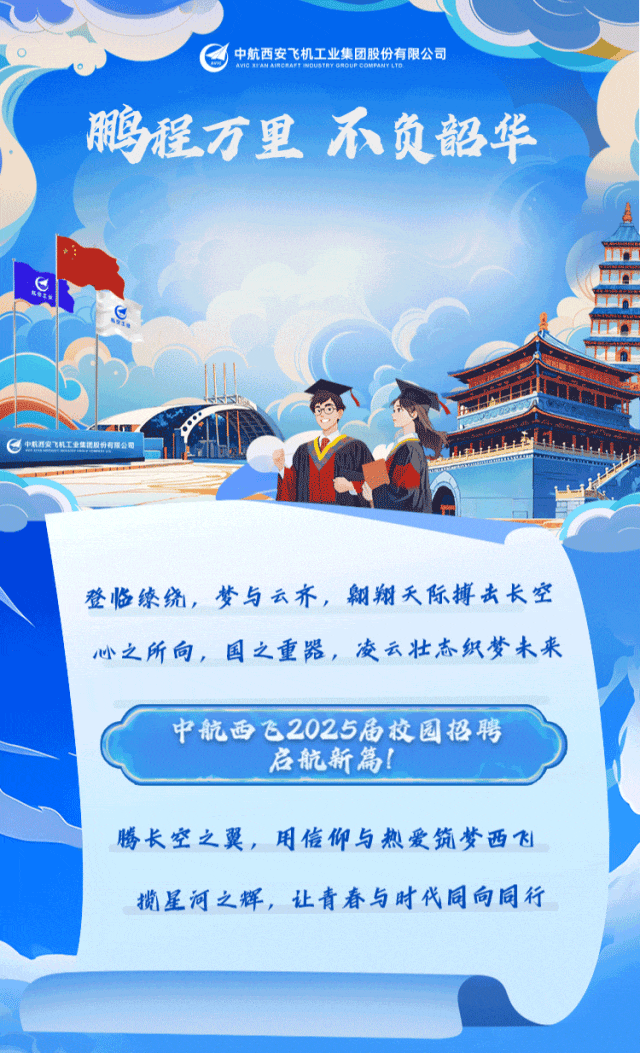 <p>中航西安飞机工业集团股份有限公司</p>
<p>鹏程万里不负韶华</p>
<p>S</p>
<p>C中机西安机工业集团股份有限公司</p>
<p>登临缭绕,梦与云齐,翱翔天际搏击长空</p>
<p>心之所向,国之重器,凌云壮志织梦未来</p>
<p>中航西飞2025届校园招聘</p>
<p>启航新篇!</p>
<p>腾长空之翼,用侮仰与热爱筑梦西飞</p>
<p>揽星河之辉,让青春与时代同向同行</p>
