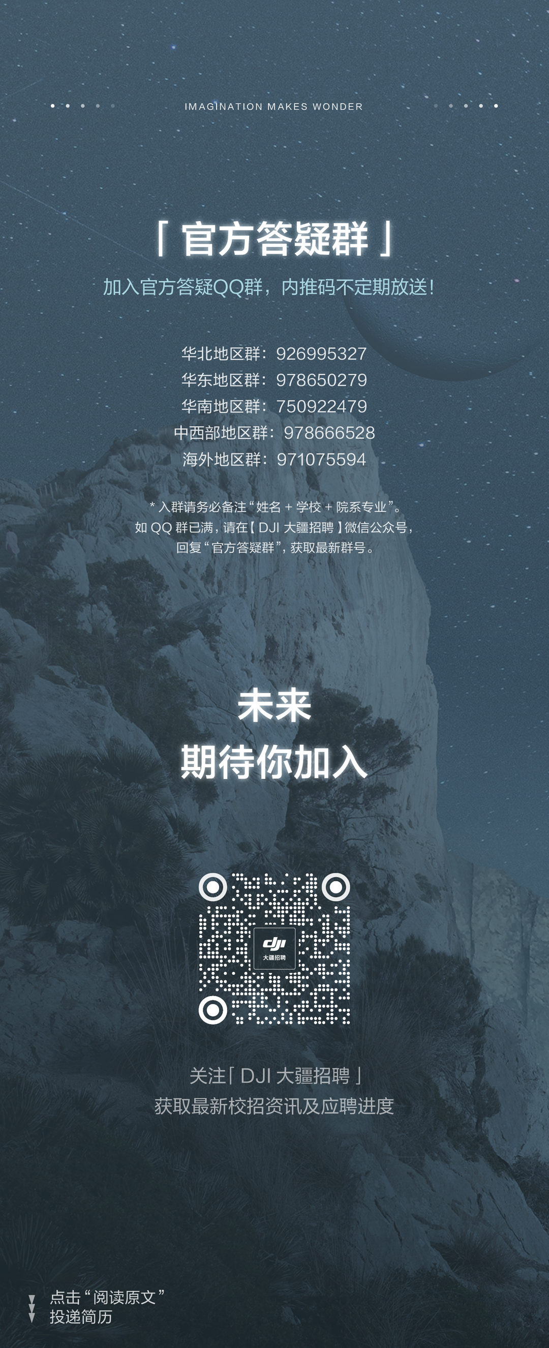 <p>IMAGINATION MAKES WONDER</p>
<p>「官方答疑群」<br/>加入官方答疑QQ群，内推码不定期放送!</p>
<p>华北地区群:926995327<br/>华东地区群:978650279<br/>华南地区群:750922479<br/>中西部地区群:978666528<br/>海外地区群:971075594</p>
<p>入群请务必备注&ldquo;姓名+学校+院系专业&rdquo;。<br/>如QO群已满，请在[(DJI大疆招聘)]微信公众号</p>
<p>回复&ldquo;官方答疑群&rdquo;，获取最新群号。</p>
<p>未来<br/>期待你加入</p>
<p>J</p>
<p>大疆招</p>
<p>关注「DJI大疆招聘」<br/>获取最新校招资讯及应聘进度</p>
<p>点击&ldquo;阅读原文&rdquo;<br/>投递简历</p>
