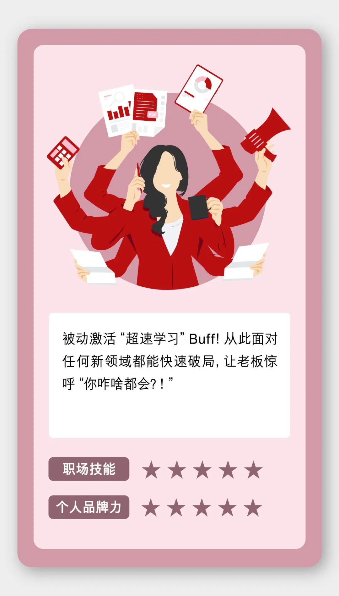 <p>店</p>
<p>卡</p>
<p>被动激活“超速学习”Buff!从此面对</p>
<p>任何新领域都能快速破局,让老板惊</p>
<p>呼“你咋啥都会?!”</p>
<p>职场技能     </p>
<p>个人品牌力     </p>
