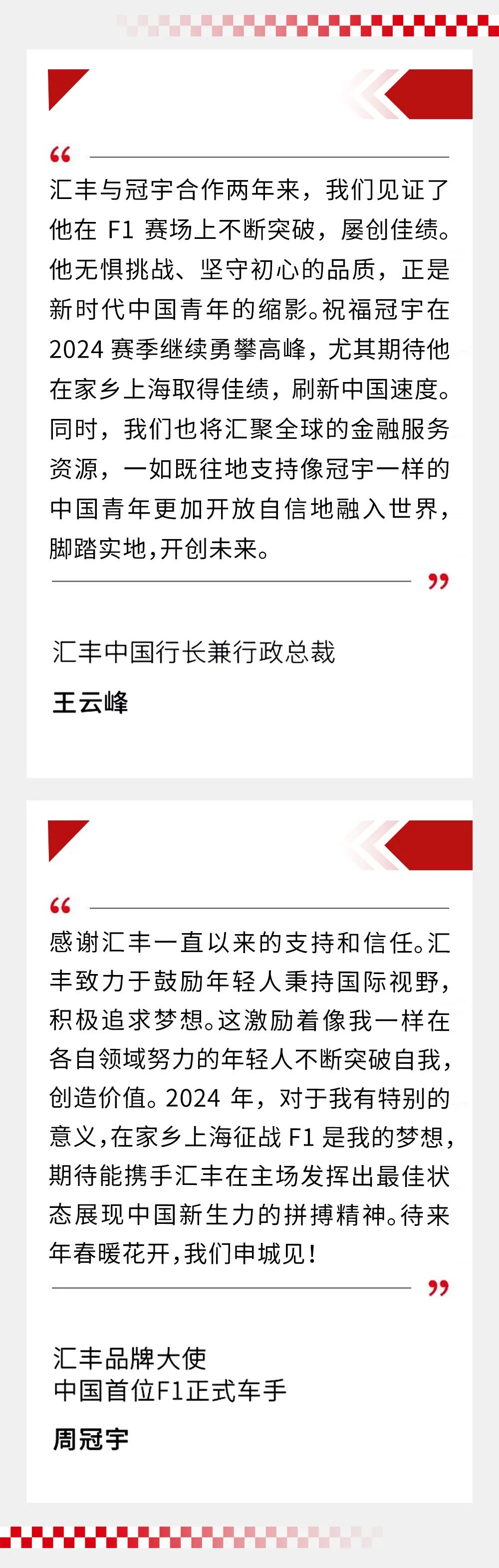 <p>汇丰与冠宇合作两年来，我们见证了<br/>他在F1赛场上不断突破，屡创佳绩。<br/>他无惧挑战、坚守初心的品质，正是<br/>新时代中国青年的缩影。祝福冠宇在<br/>2024赛季继续勇攀高峰，尤其期待他<br/>在家乡上海取得佳绩，刷新中国速度。<br/>同时，我们也将汇聚全球的金融服务<br/>资源，一如既往地支持像冠宇一样的<br/>中国青年更加开放自信地融入世界，<br/>脚踏实地,开创未来。</p>
<p>汇丰中国行长兼行政总裁<br/>王云峰</p>
<p>感谢汇丰一直以来的支持和信任。汇<br/>丰致力于鼓励年轻人秉持国际视野，<br/>积极追求梦想。这激励着像我一样在<br/>各自领域努力的年轻人不断突破自我，<br/>创造价值。2024年，对于我有特别的<br/>意义,在家乡上海征战F1是我的梦想，<br/>期待能携手汇丰在主场发挥出最佳状<br/>态展现中国新生力的拼搏精神。待来<br/>年春暖花开,我们申城见!</p>
<p>汇丰品牌大使</p>
<p>中国首位F1正式车手<br/>周冠宇</p>
