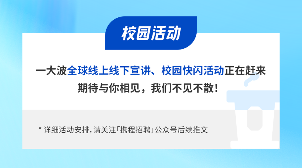 <p>校园活动</p>
<p>一大波全球线上线下宣讲、校园快闪活动正在赶来</p>
<p>期待与你相见，我们不见不散!</p>
<p>*详细活动安排,请关注「携程招聘」公众号后续推文</p>
