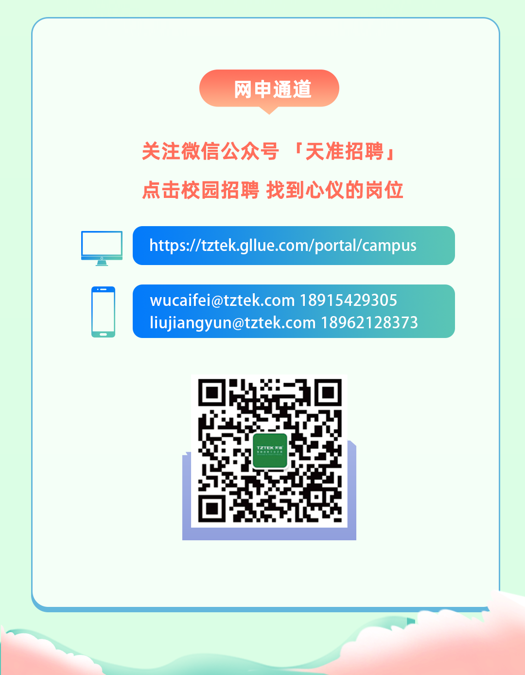 <p>网申通道</p>
<p>关注微信公众号「天准招聘」</p>
<p>点击校园招聘找到心仪的岗位</p>

<table>
<tr><td></td>
<td colspan="3">https://tztelk.gllue.com/portal/campus</td>
</tr>
<tr><td></td>
<td colspan="3">wucaifei@tztek.com 18915429305liujiangyun@tztek.com 18962128373</td>
</tr>
<tr><td colspan="4">P.片F</td>
</tr>
<tr><td colspan="2"></td>
<td></td>
<td></td>
</tr>
</table>
